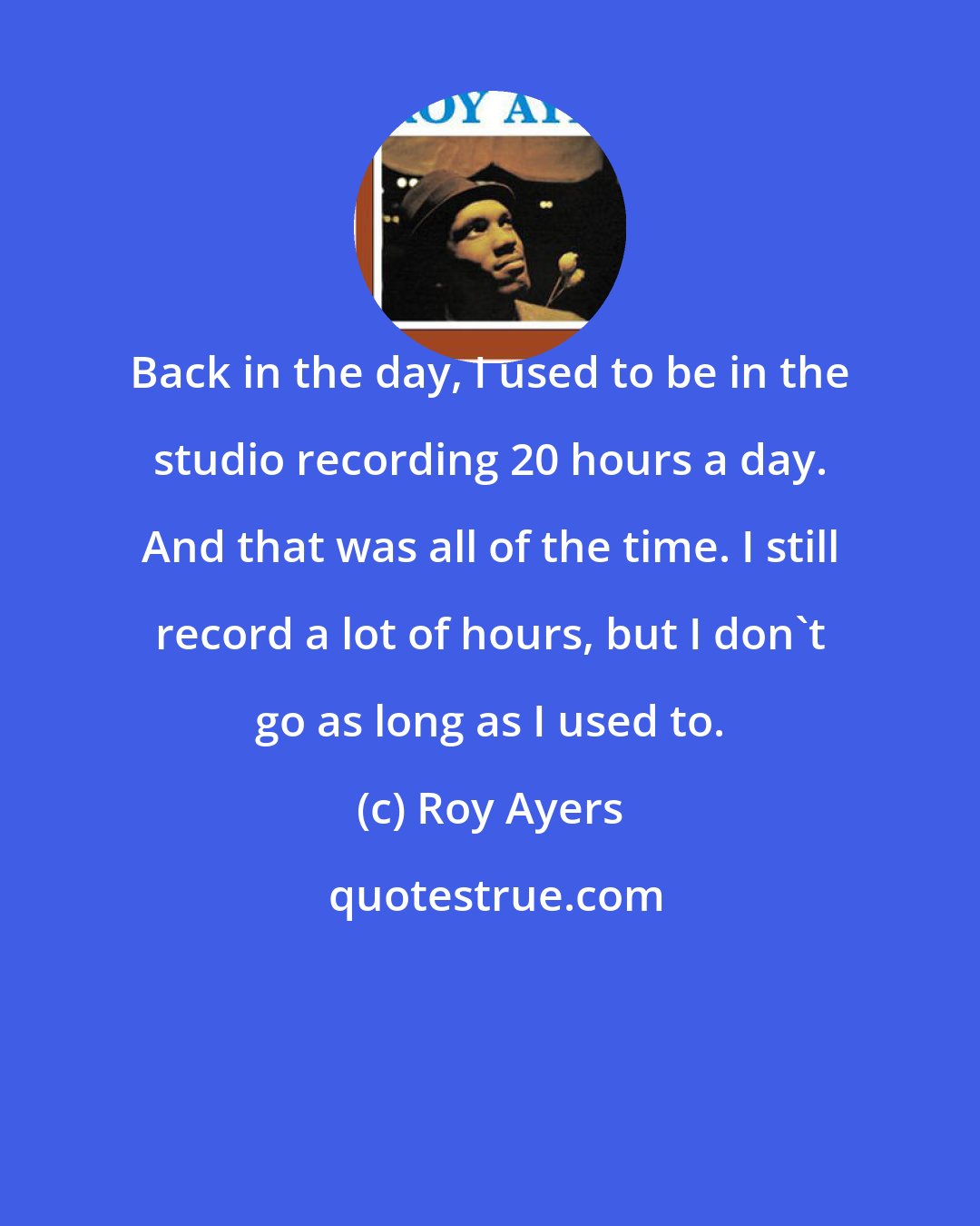 Roy Ayers: Back in the day, I used to be in the studio recording 20 hours a day. And that was all of the time. I still record a lot of hours, but I don't go as long as I used to.