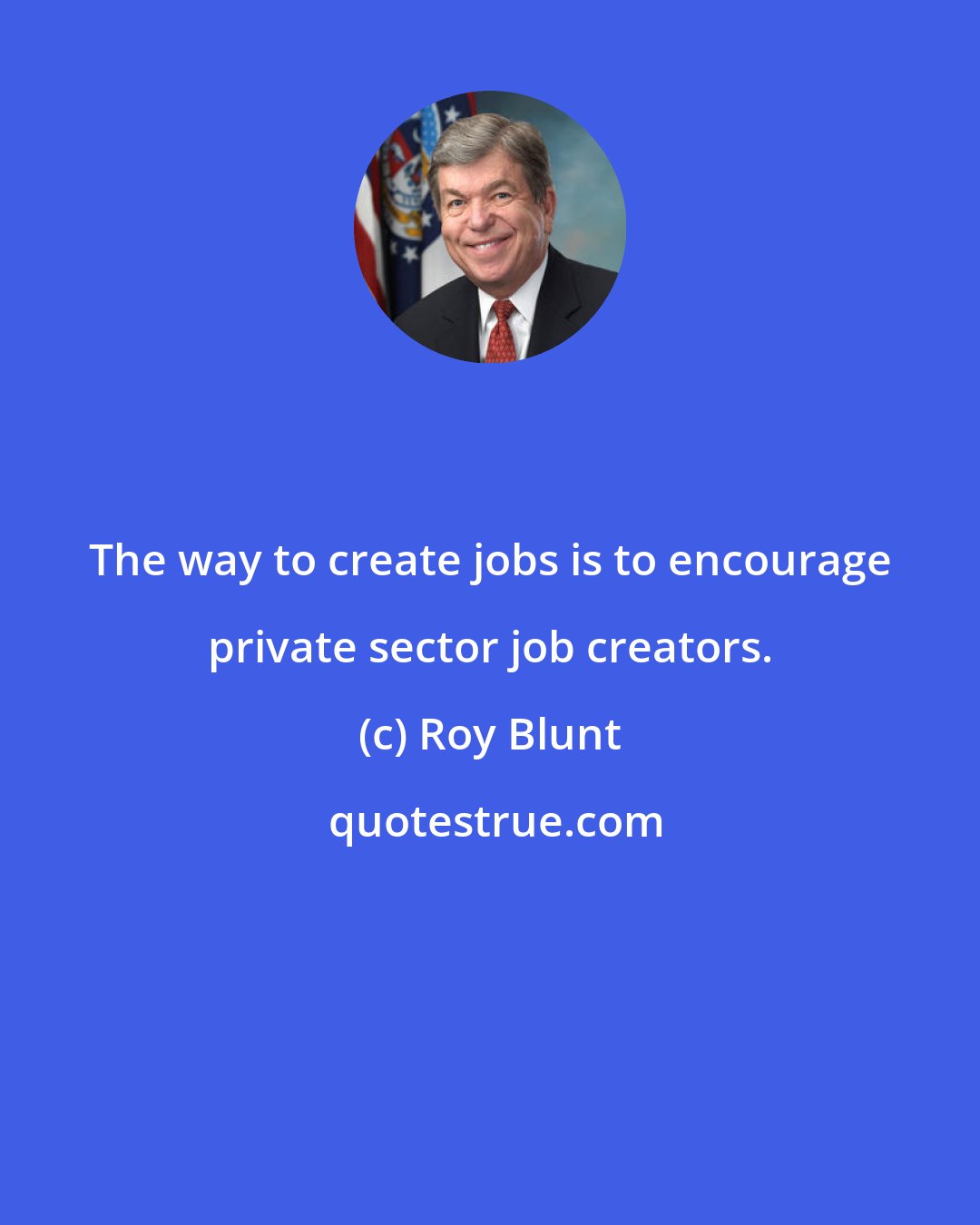 Roy Blunt: The way to create jobs is to encourage private sector job creators.