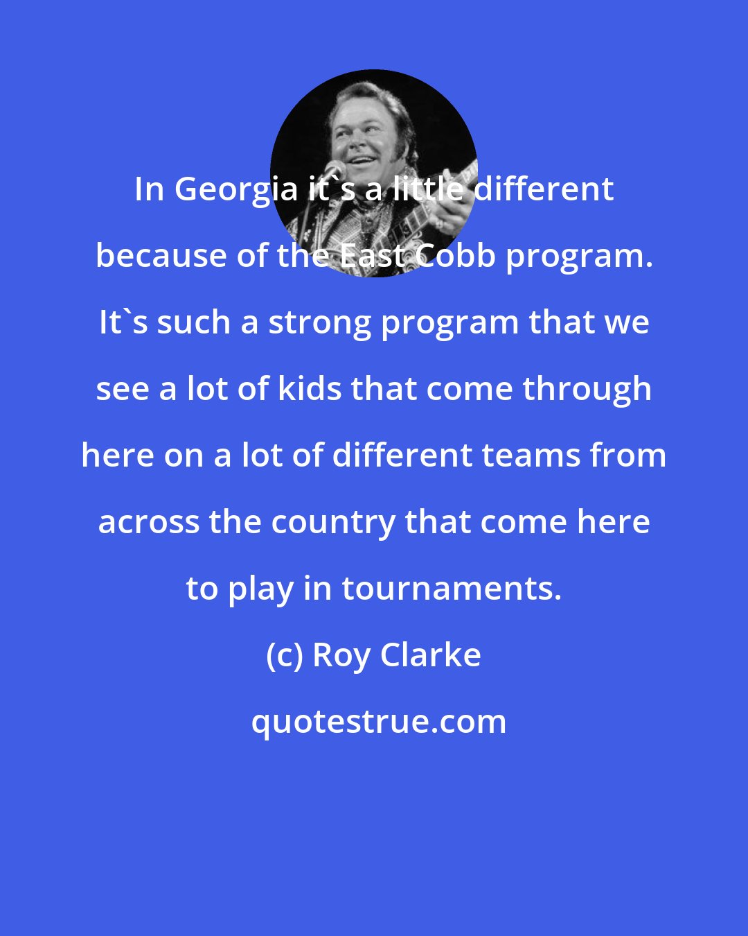 Roy Clarke: In Georgia it's a little different because of the East Cobb program. It's such a strong program that we see a lot of kids that come through here on a lot of different teams from across the country that come here to play in tournaments.