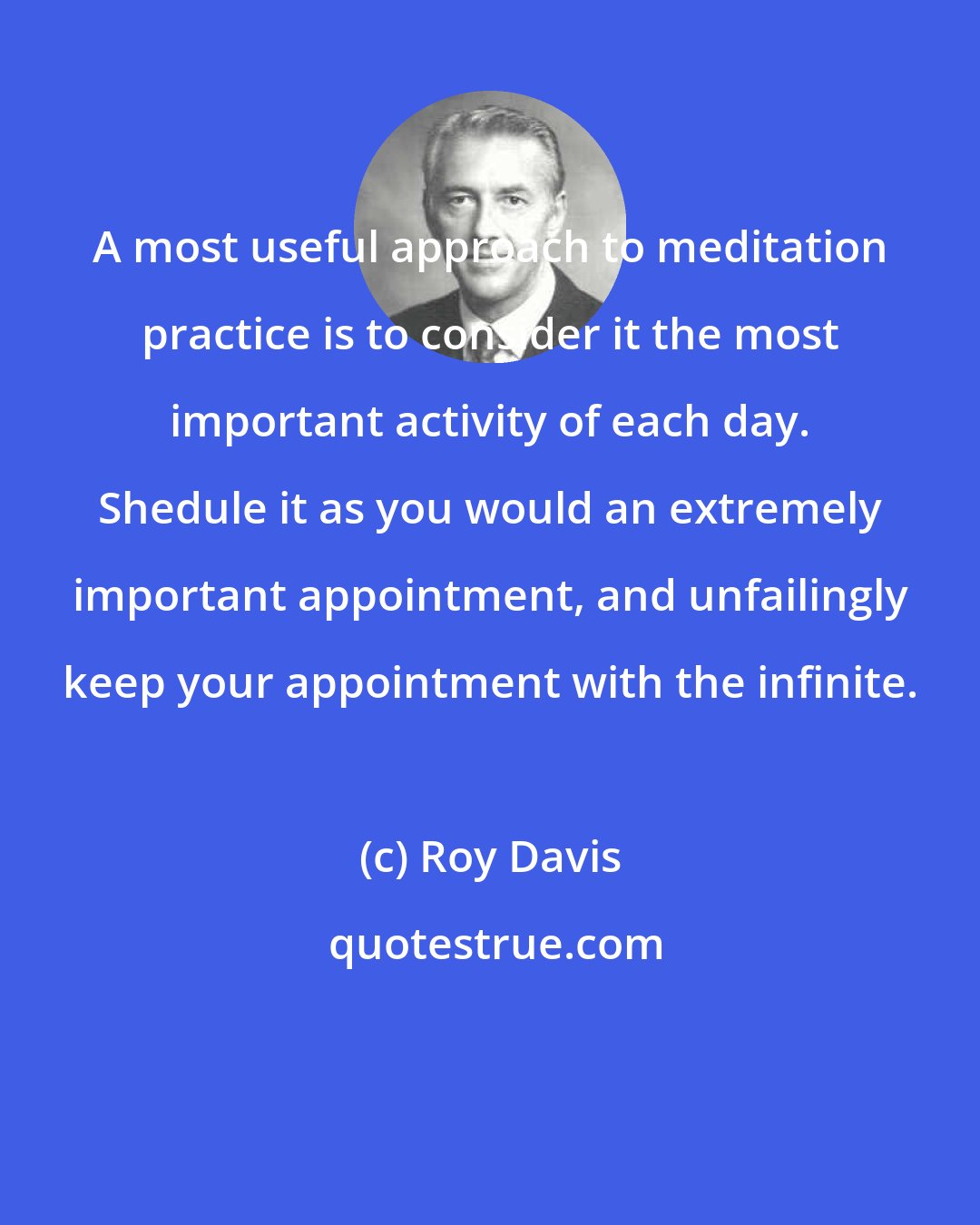 Roy Davis: A most useful approach to meditation practice is to consider it the most important activity of each day. Shedule it as you would an extremely important appointment, and unfailingly keep your appointment with the infinite.
