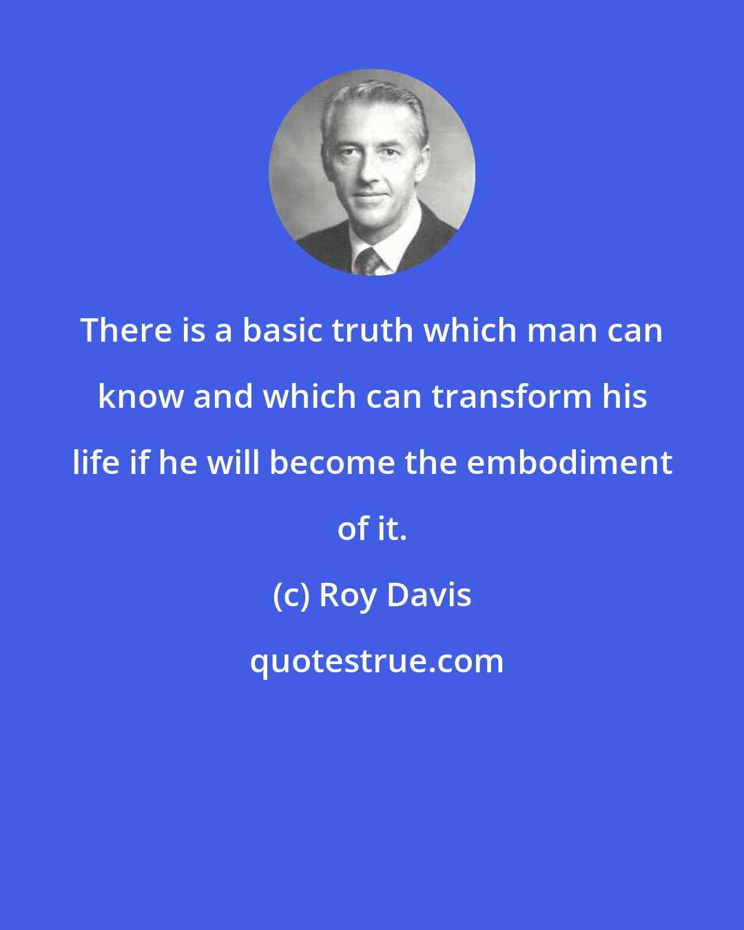 Roy Davis: There is a basic truth which man can know and which can transform his life if he will become the embodiment of it.
