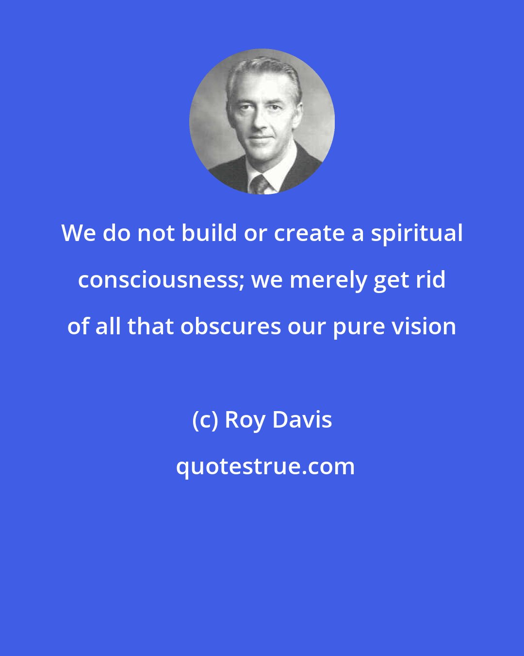 Roy Davis: We do not build or create a spiritual consciousness; we merely get rid of all that obscures our pure vision
