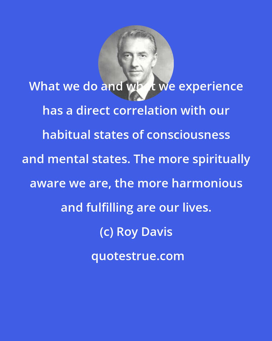 Roy Davis: What we do and what we experience has a direct correlation with our habitual states of consciousness and mental states. The more spiritually aware we are, the more harmonious and fulfilling are our lives.
