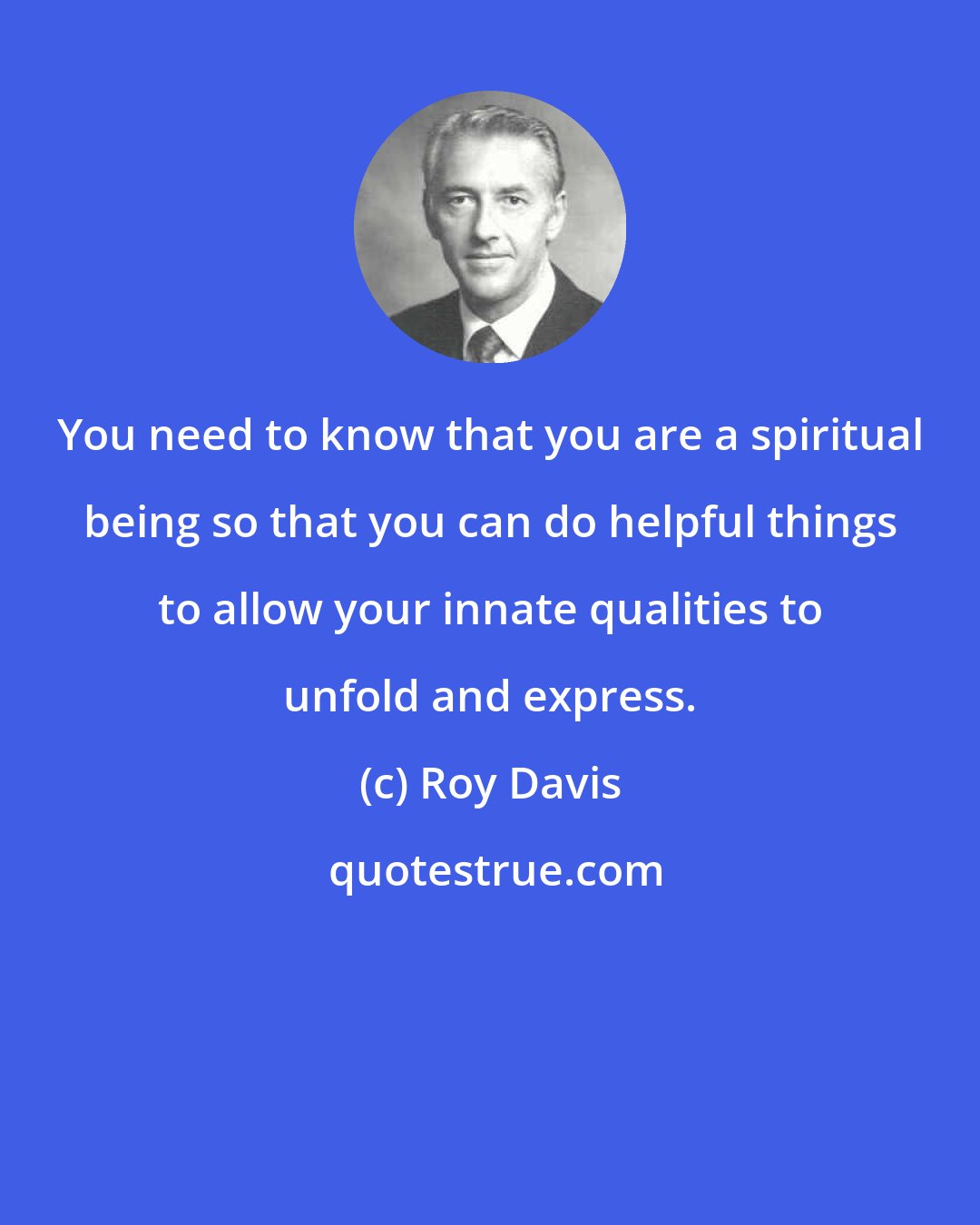 Roy Davis: You need to know that you are a spiritual being so that you can do helpful things to allow your innate qualities to unfold and express.