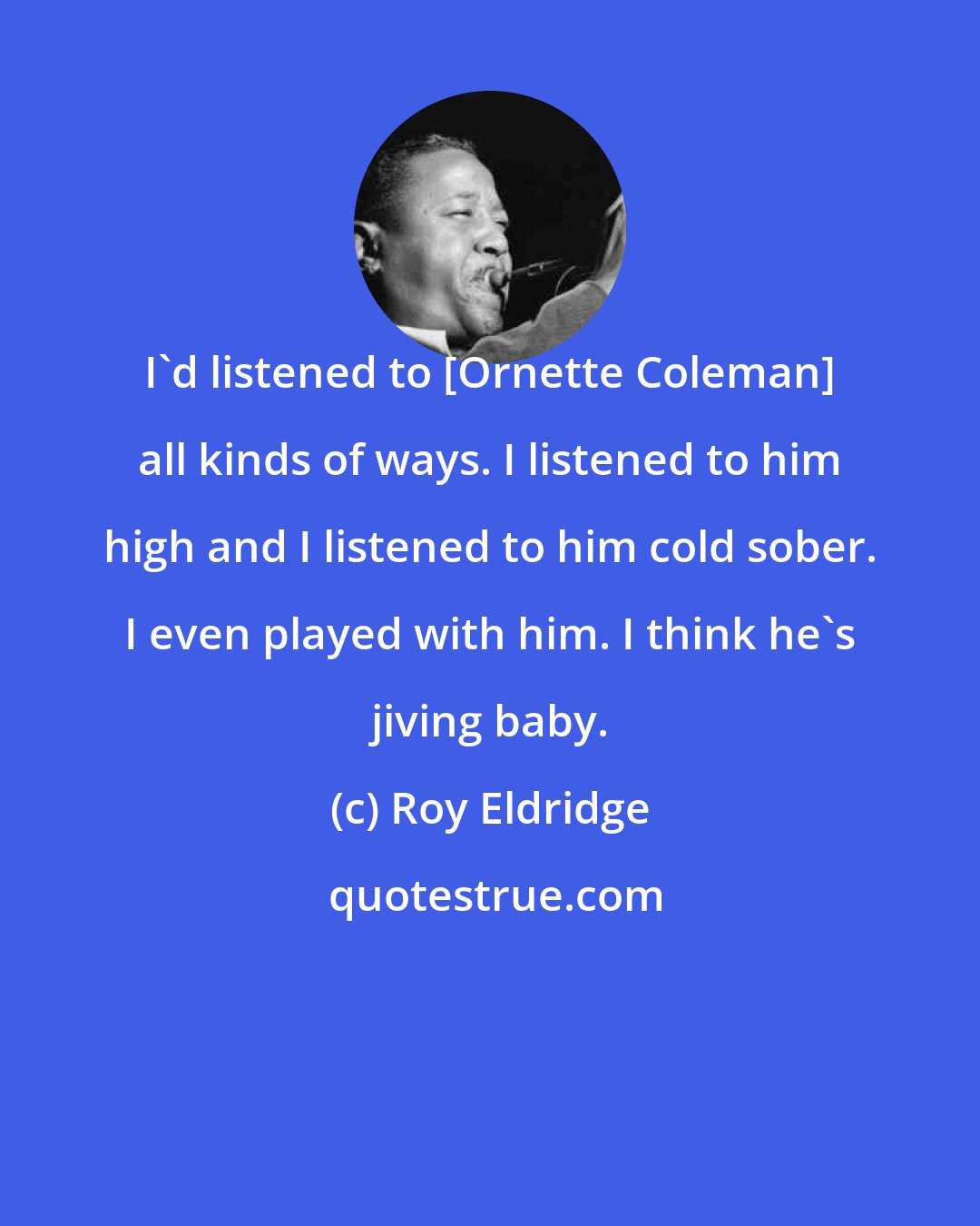 Roy Eldridge: I'd listened to [Ornette Coleman] all kinds of ways. I listened to him high and I listened to him cold sober. I even played with him. I think he's jiving baby.
