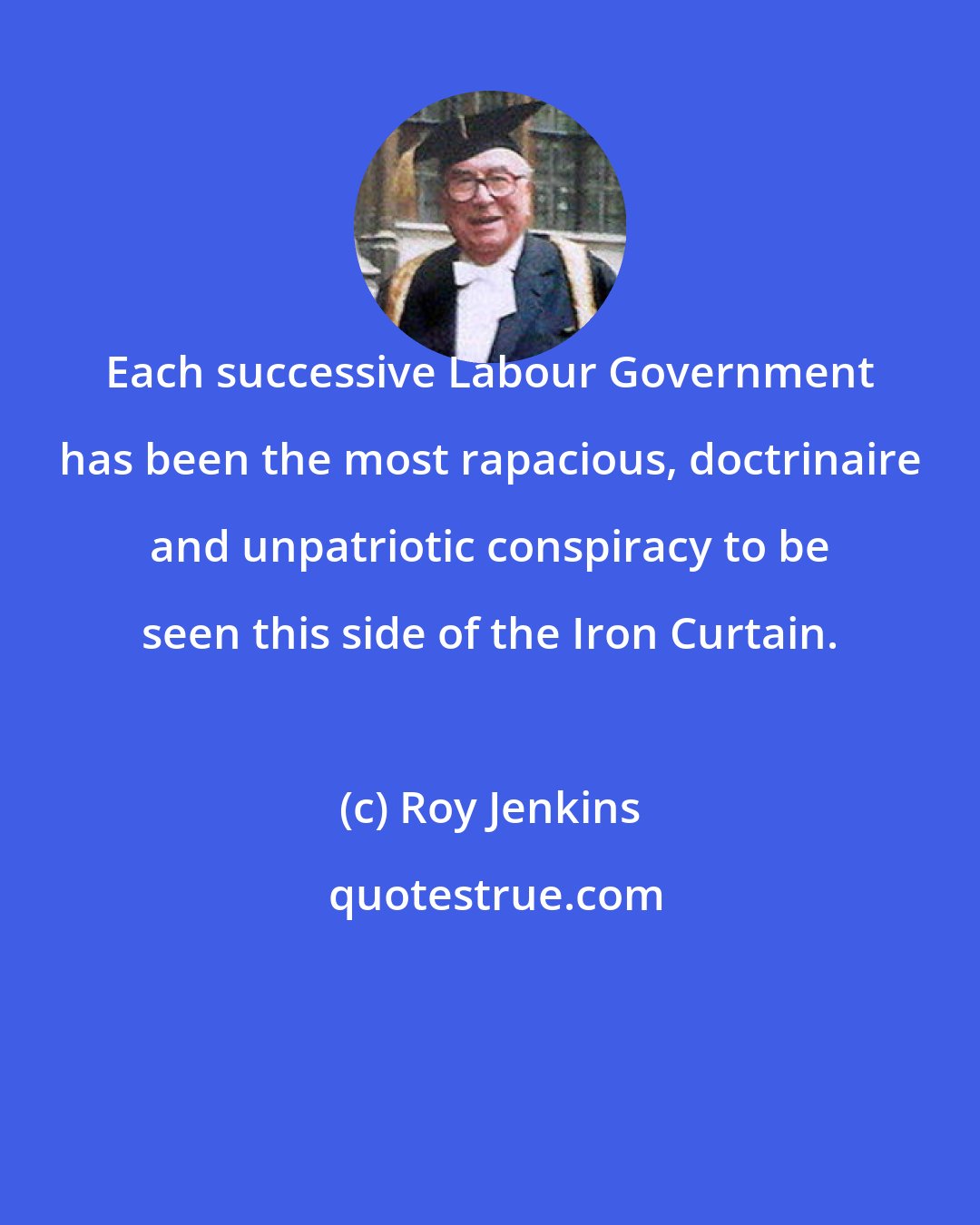 Roy Jenkins: Each successive Labour Government has been the most rapacious, doctrinaire and unpatriotic conspiracy to be seen this side of the Iron Curtain.