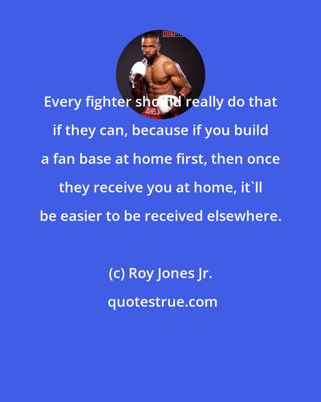 Roy Jones Jr.: Every fighter should really do that if they can, because if you build a fan base at home first, then once they receive you at home, it'll be easier to be received elsewhere.