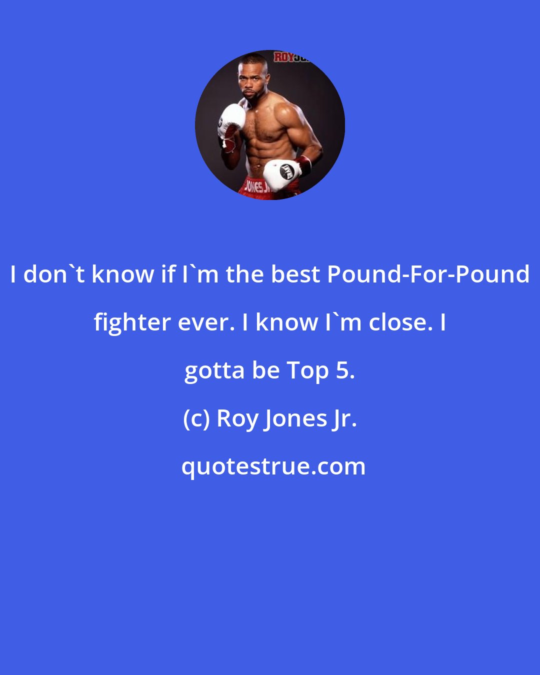 Roy Jones Jr.: I don't know if I'm the best Pound-For-Pound fighter ever. I know I'm close. I gotta be Top 5.