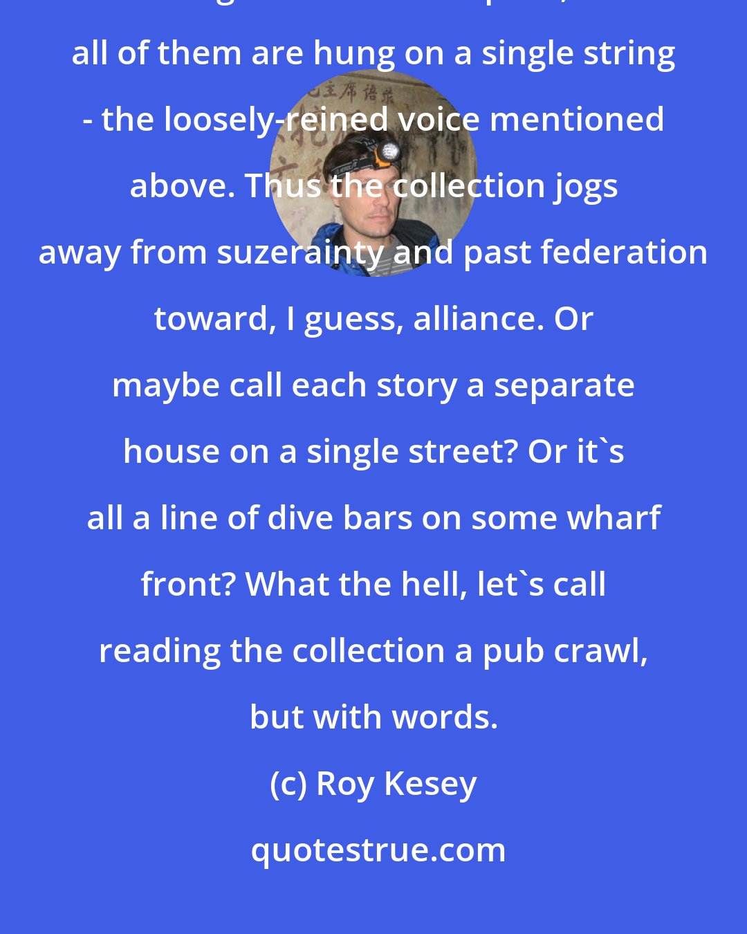 Roy Kesey: What I like about organizing things that way is that each story gets nearly full reign over its own space, but all of them are hung on a single string - the loosely-reined voice mentioned above. Thus the collection jogs away from suzerainty and past federation toward, I guess, alliance. Or maybe call each story a separate house on a single street? Or it's all a line of dive bars on some wharf front? What the hell, let's call reading the collection a pub crawl, but with words.