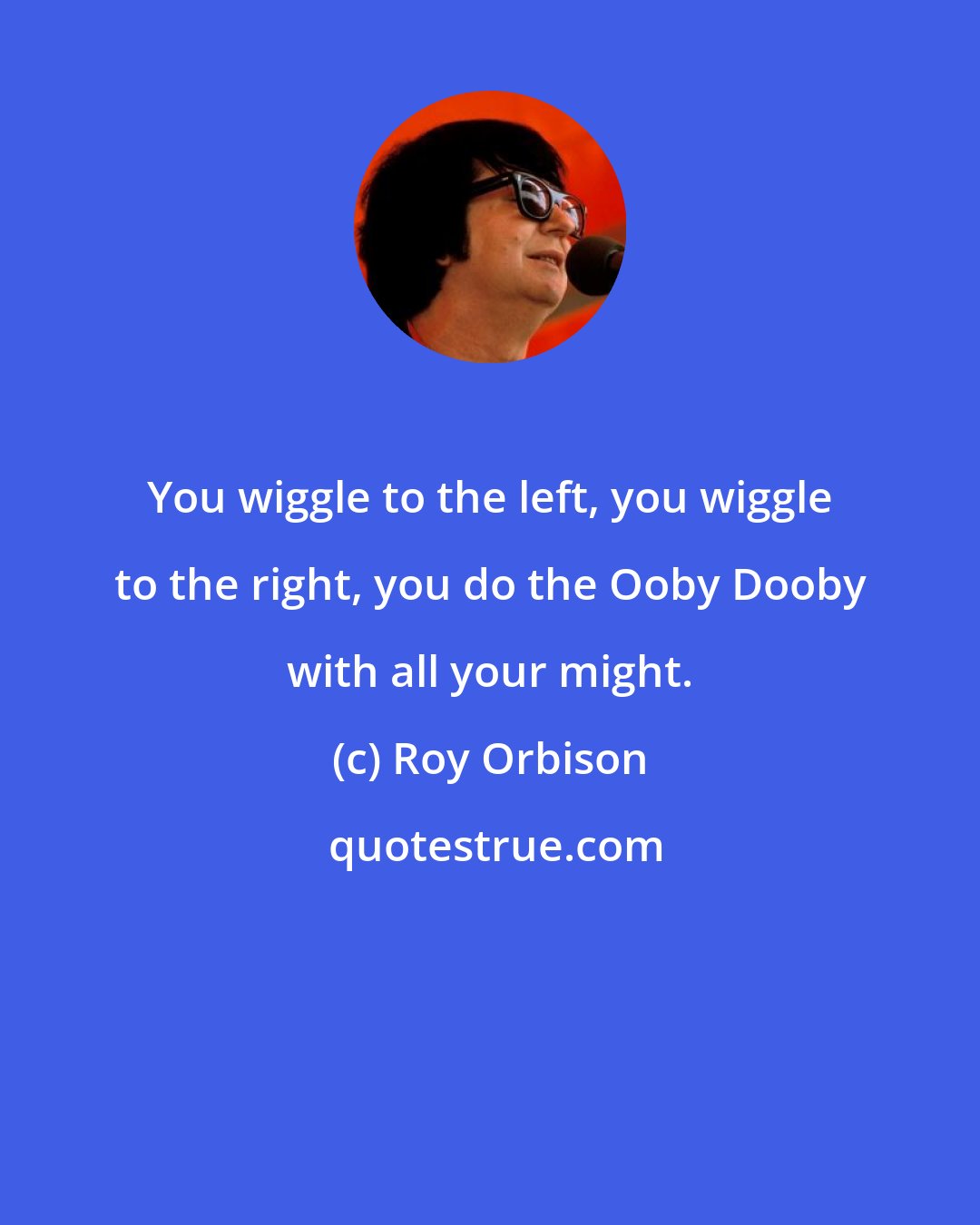 Roy Orbison: You wiggle to the left, you wiggle to the right, you do the Ooby Dooby with all your might.