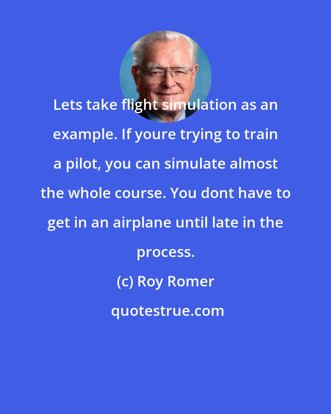 Roy Romer: Lets take flight simulation as an example. If youre trying to train a pilot, you can simulate almost the whole course. You dont have to get in an airplane until late in the process.