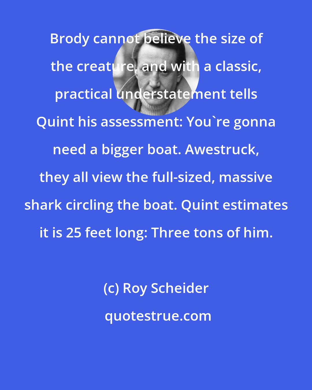 Roy Scheider: Brody cannot believe the size of the creature, and with a classic, practical understatement tells Quint his assessment: You're gonna need a bigger boat. Awestruck, they all view the full-sized, massive shark circling the boat. Quint estimates it is 25 feet long: Three tons of him.