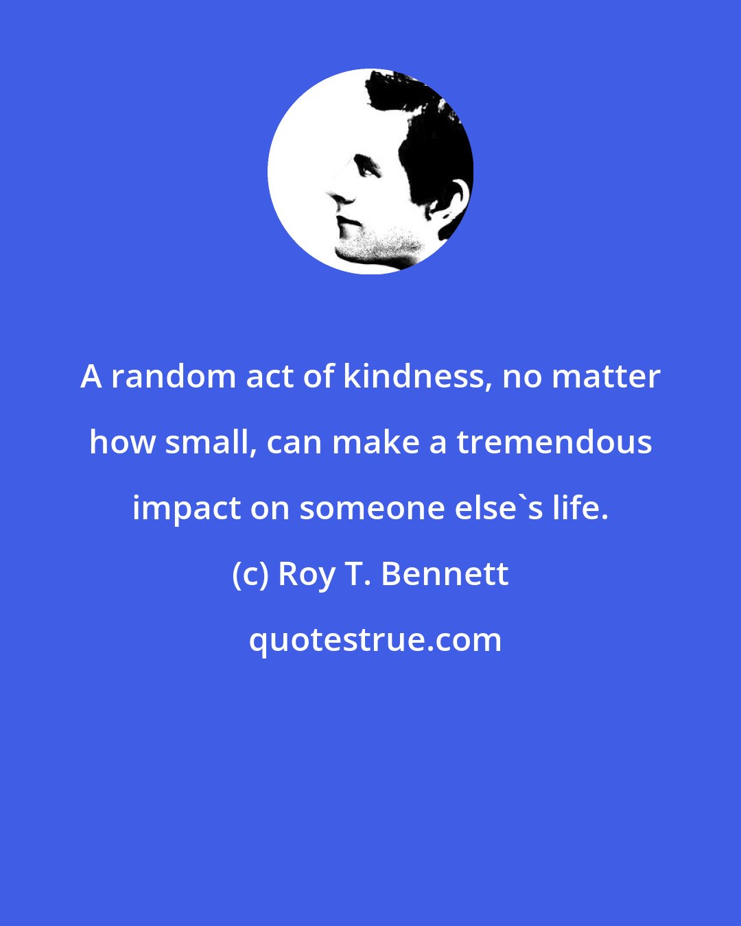Roy T. Bennett: A random act of kindness, no matter how small, can make a tremendous impact on someone else's life.