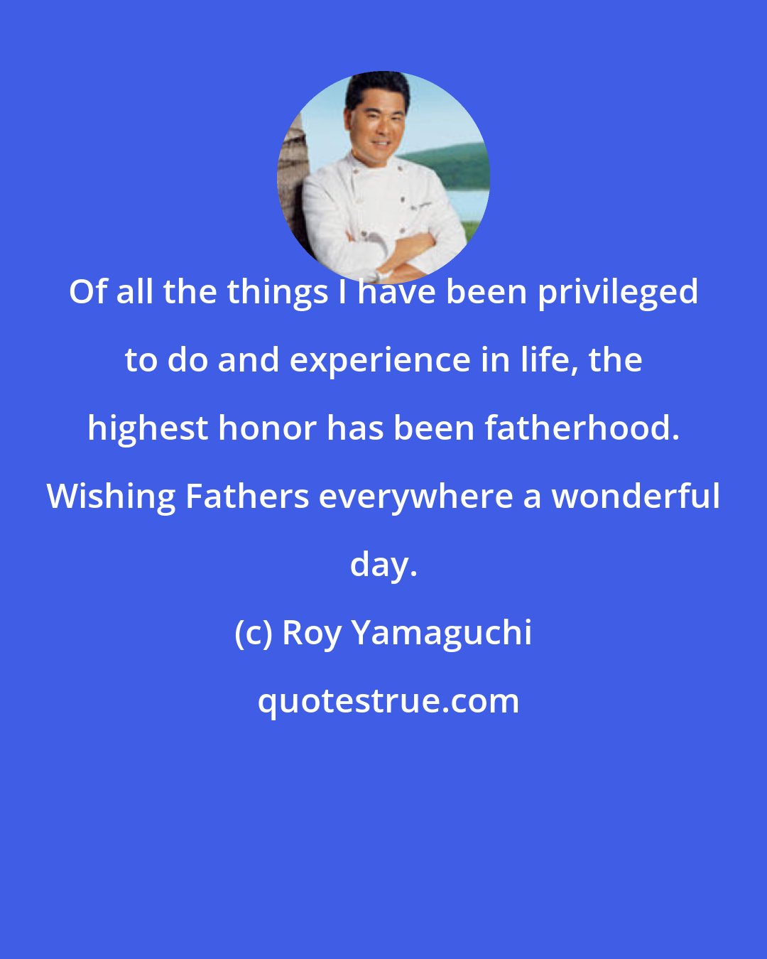 Roy Yamaguchi: Of all the things I have been privileged to do and experience in life, the highest honor has been fatherhood. Wishing Fathers everywhere a wonderful day.