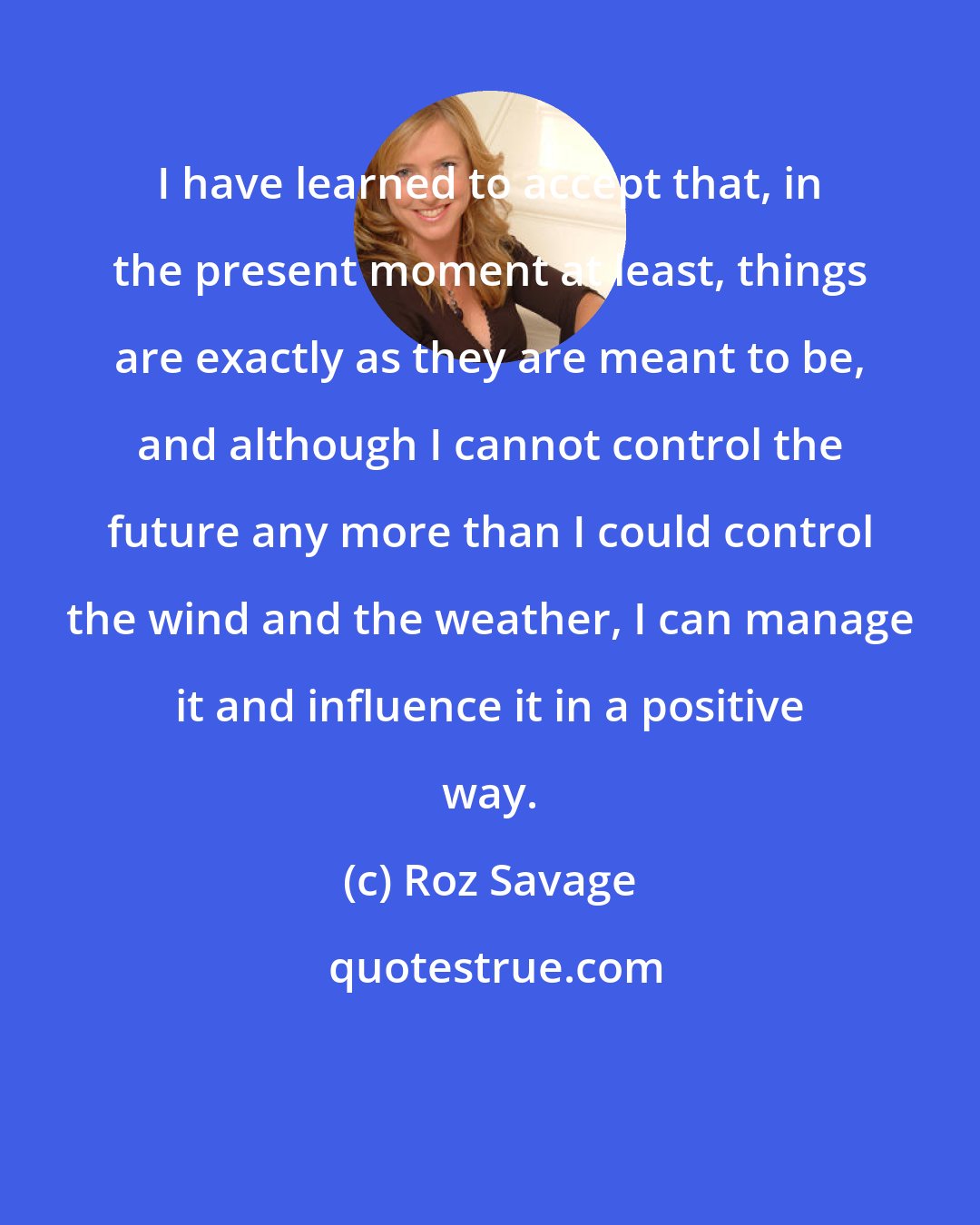 Roz Savage: I have learned to accept that, in the present moment at least, things are exactly as they are meant to be, and although I cannot control the future any more than I could control the wind and the weather, I can manage it and influence it in a positive way.