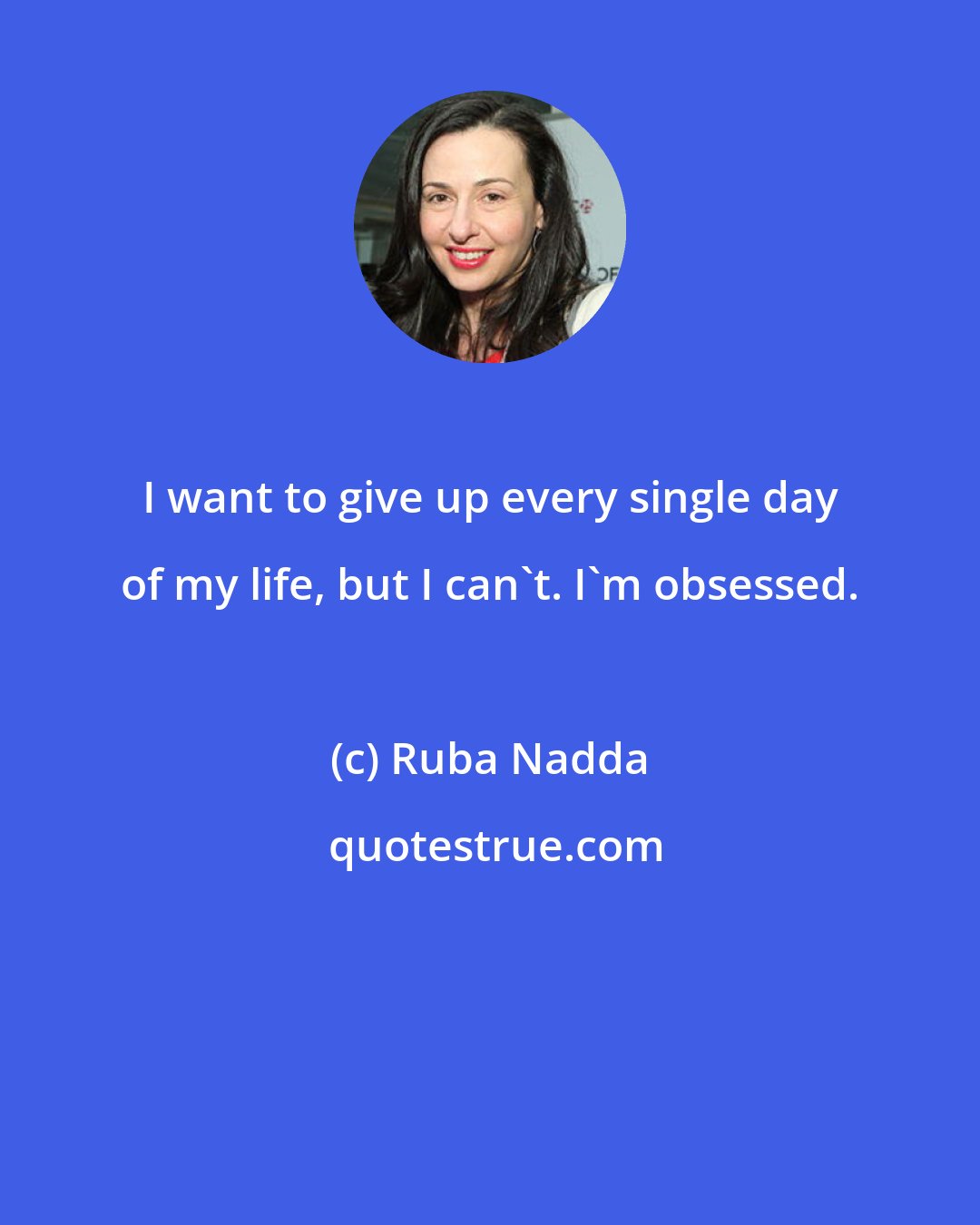 Ruba Nadda: I want to give up every single day of my life, but I can't. I'm obsessed.