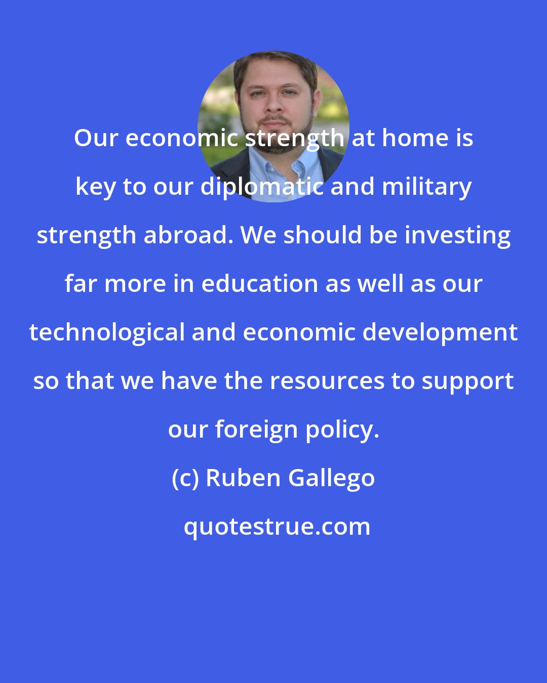 Ruben Gallego: Our economic strength at home is key to our diplomatic and military strength abroad. We should be investing far more in education as well as our technological and economic development so that we have the resources to support our foreign policy.