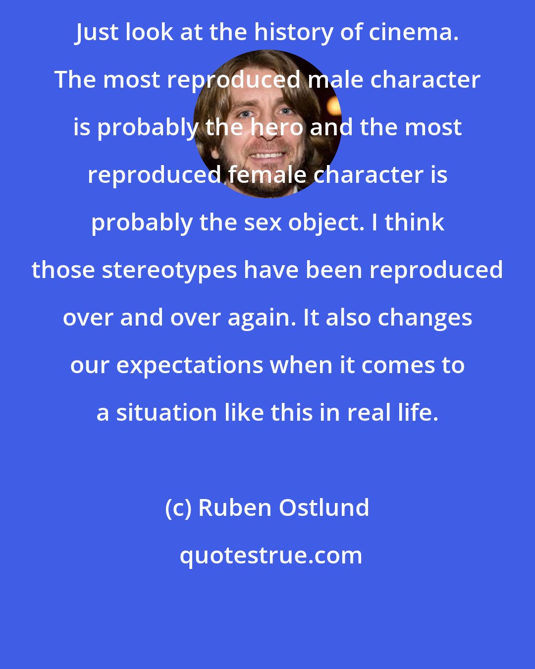 Ruben Ostlund: Just look at the history of cinema. The most reproduced male character is probably the hero and the most reproduced female character is probably the sex object. I think those stereotypes have been reproduced over and over again. It also changes our expectations when it comes to a situation like this in real life.