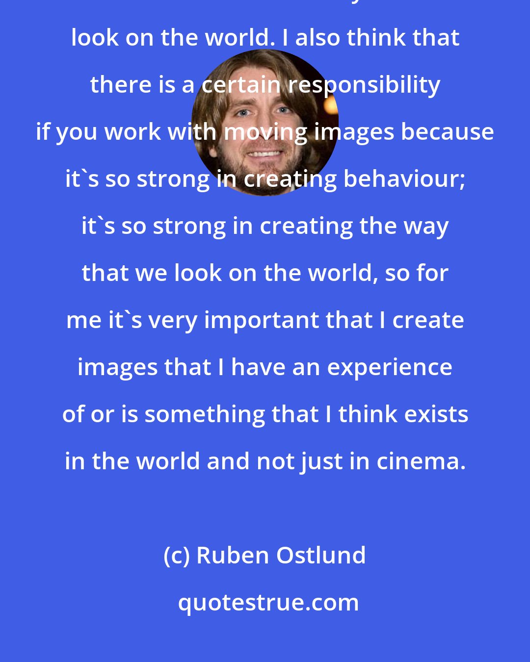 Ruben Ostlund: I don't like that we repeat a certain expression over and over again because I think it narrows the way that we look on the world. I also think that there is a certain responsibility if you work with moving images because it's so strong in creating behaviour; it's so strong in creating the way that we look on the world, so for me it's very important that I create images that I have an experience of or is something that I think exists in the world and not just in cinema.