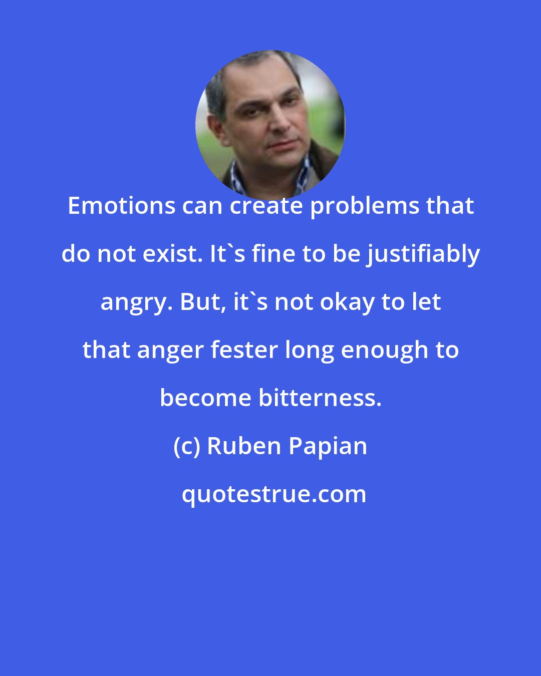 Ruben Papian: Emotions can create problems that do not exist. It's fine to be justifiably angry. But, it's not okay to let that anger fester long enough to become bitterness.