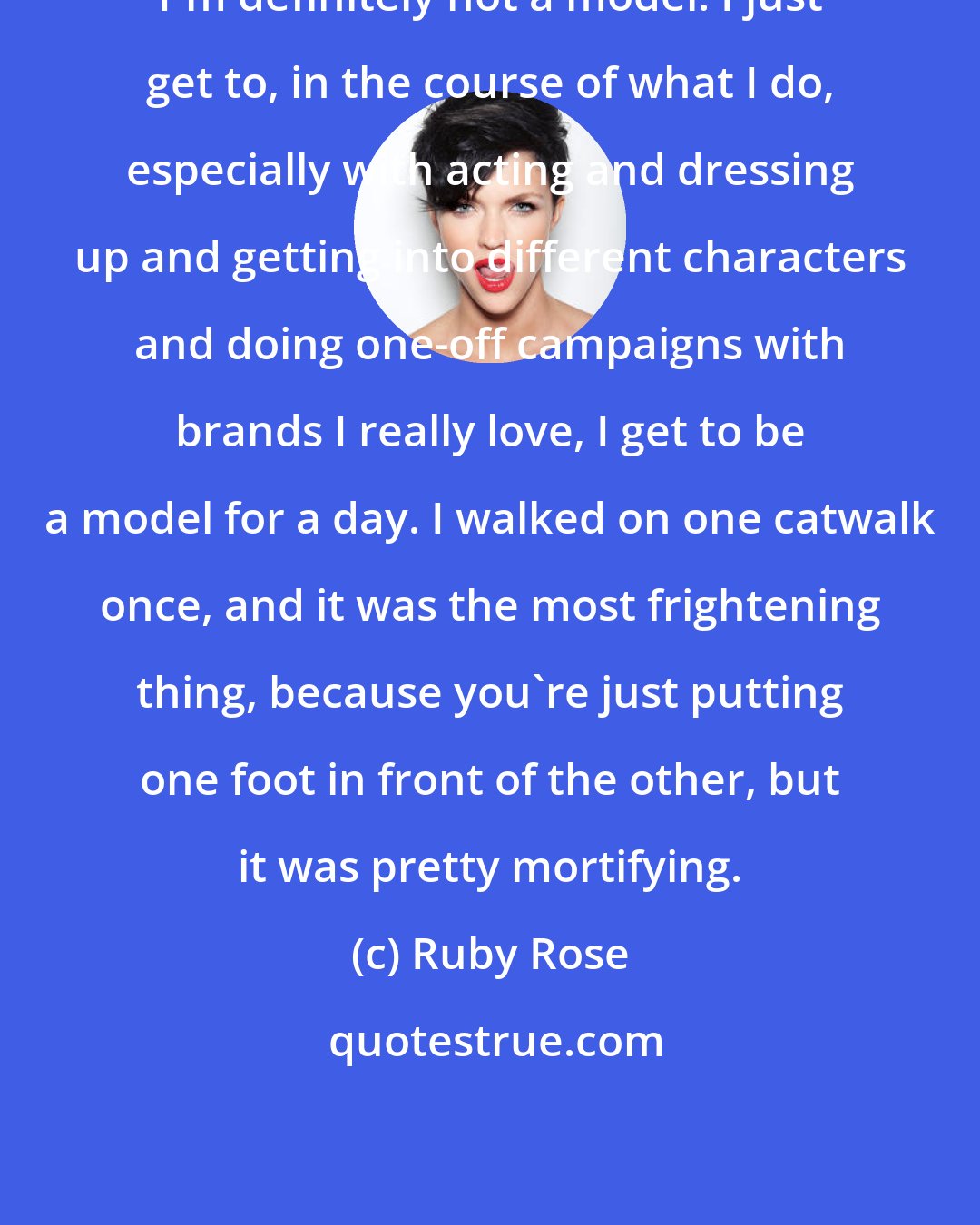 Ruby Rose: I'm definitely not a model. I just get to, in the course of what I do, especially with acting and dressing up and getting into different characters and doing one-off campaigns with brands I really love, I get to be a model for a day. I walked on one catwalk once, and it was the most frightening thing, because you're just putting one foot in front of the other, but it was pretty mortifying.