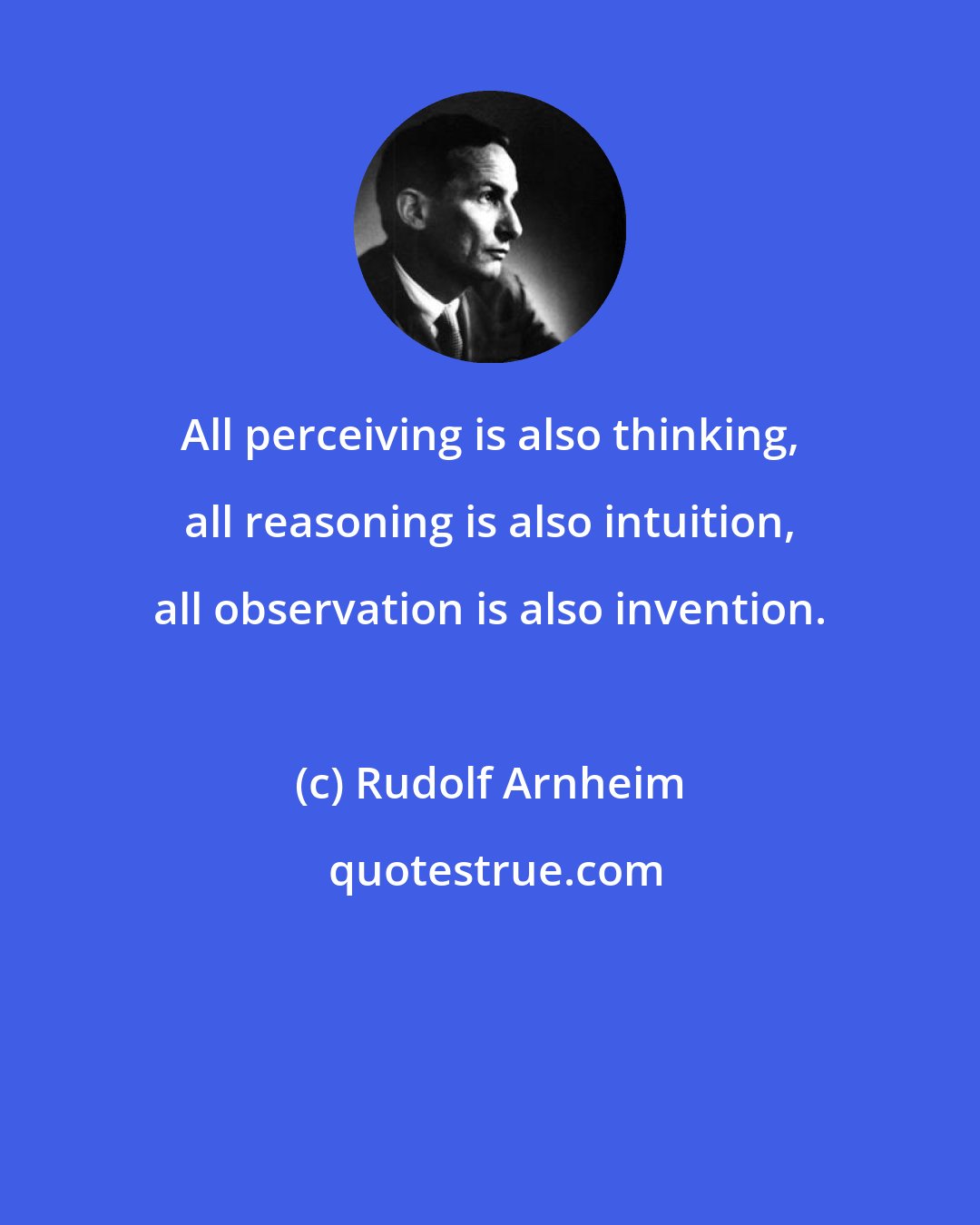 Rudolf Arnheim: All perceiving is also thinking, all reasoning is also intuition, all observation is also invention.