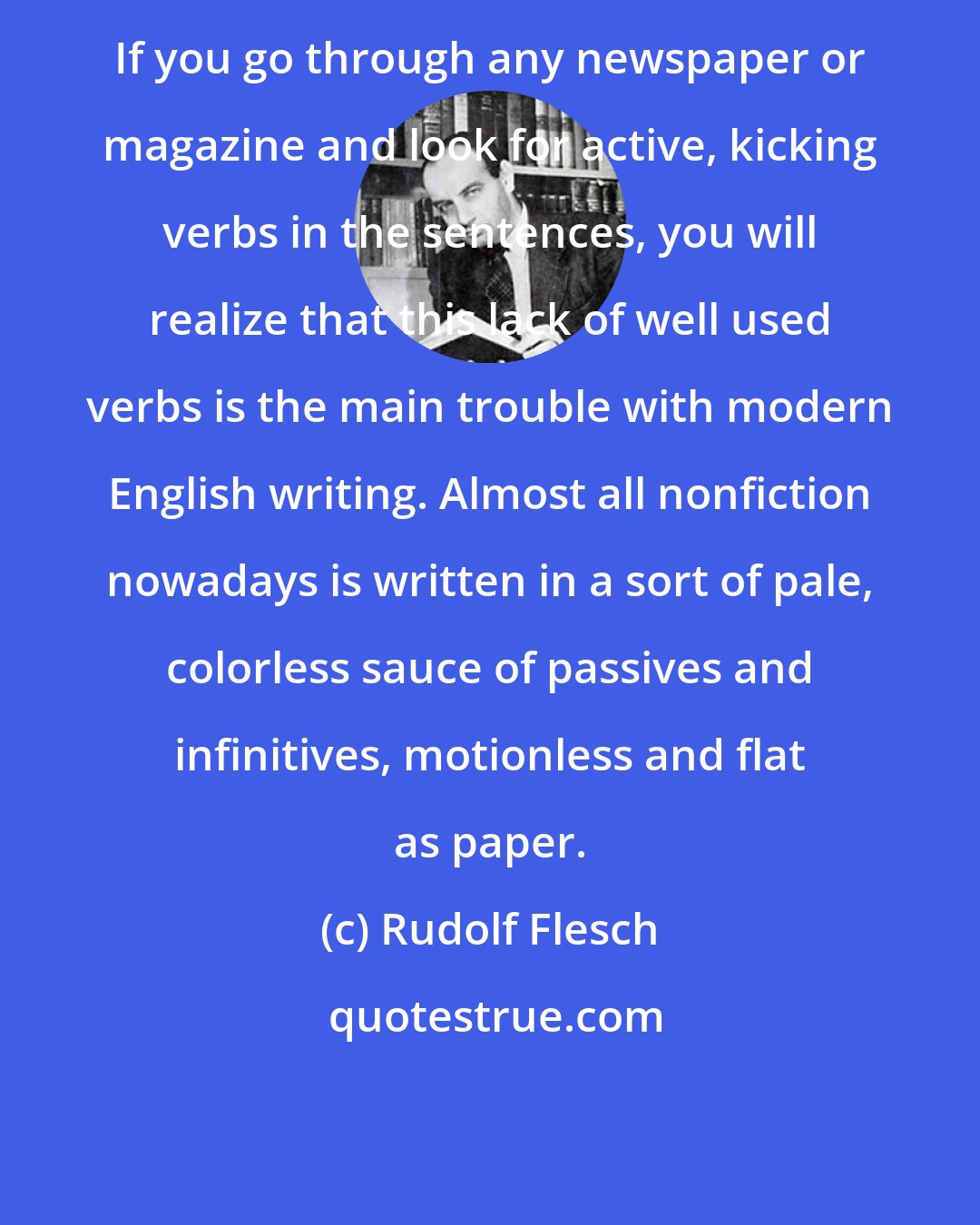 Rudolf Flesch: If you go through any newspaper or magazine and look for active, kicking verbs in the sentences, you will realize that this lack of well used verbs is the main trouble with modern English writing. Almost all nonfiction nowadays is written in a sort of pale, colorless sauce of passives and infinitives, motionless and flat as paper.