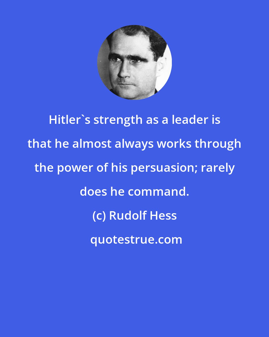 Rudolf Hess: Hitler's strength as a leader is that he almost always works through the power of his persuasion; rarely does he command.
