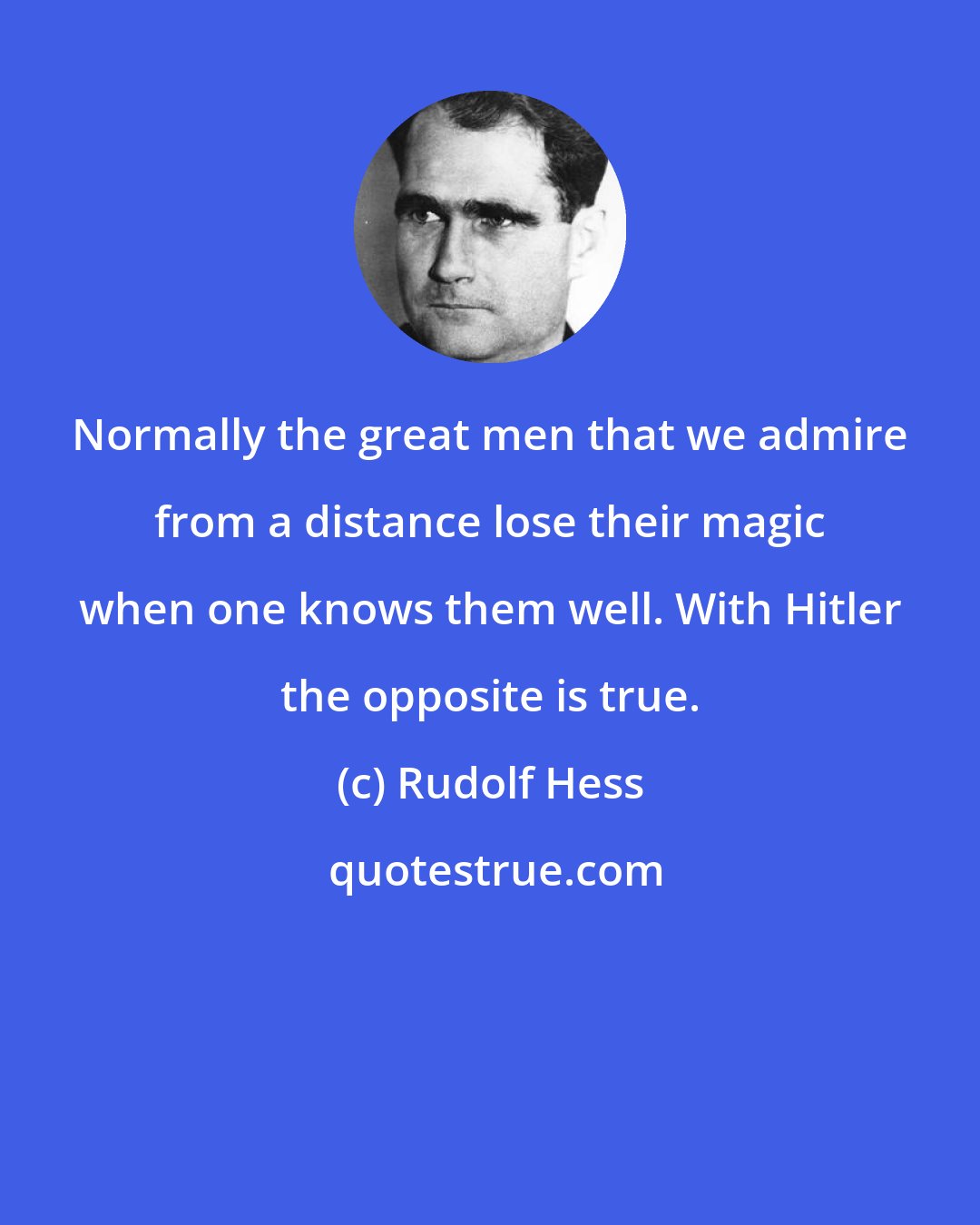 Rudolf Hess: Normally the great men that we admire from a distance lose their magic when one knows them well. With Hitler the opposite is true.