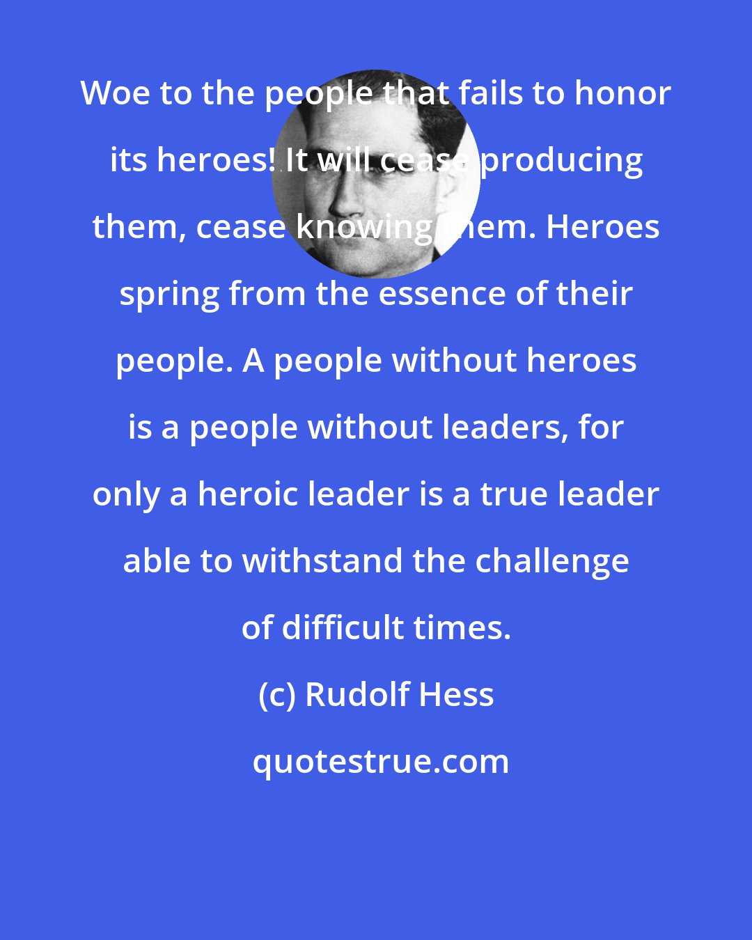 Rudolf Hess: Woe to the people that fails to honor its heroes! It will cease producing them, cease knowing them. Heroes spring from the essence of their people. A people without heroes is a people without leaders, for only a heroic leader is a true leader able to withstand the challenge of difficult times.