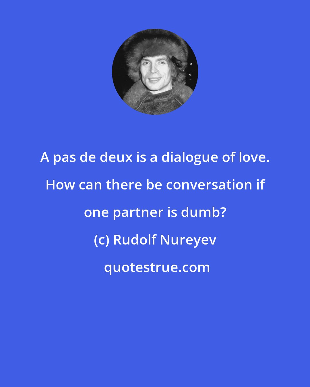 Rudolf Nureyev: A pas de deux is a dialogue of love. How can there be conversation if one partner is dumb?