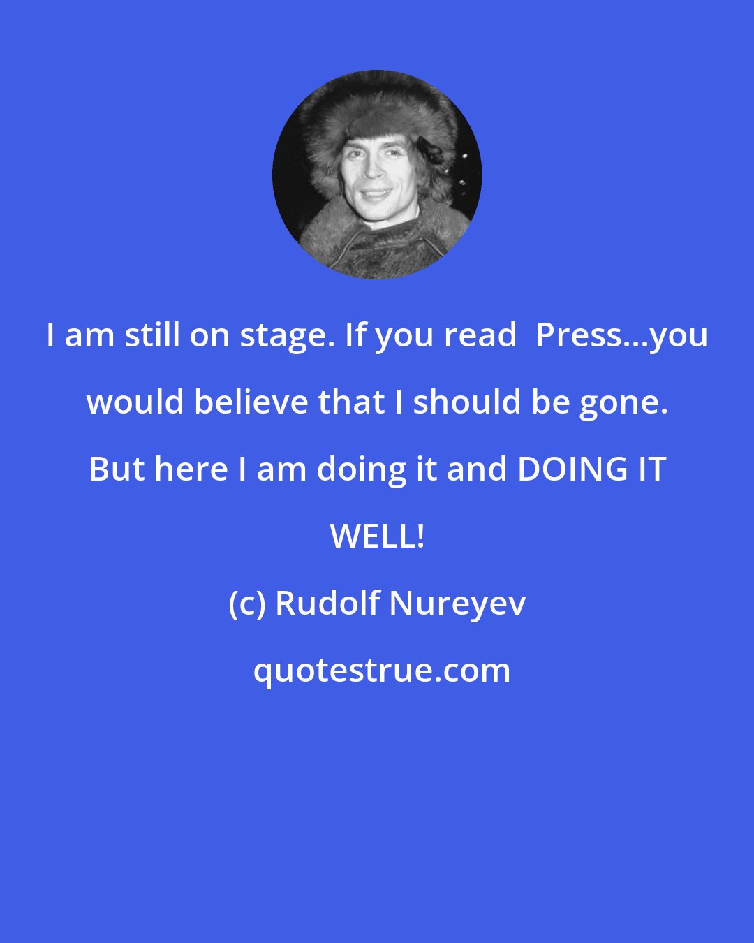 Rudolf Nureyev: I am still on stage. If you read  Press...you would believe that I should be gone. But here I am doing it and DOING IT WELL!