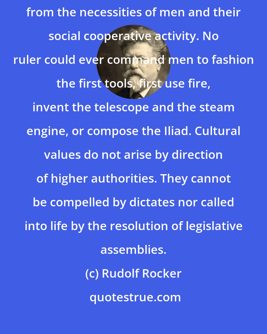Rudolf Rocker: Culture is not created by command. It creates itself, arising spontaneously from the necessities of men and their social cooperative activity. No ruler could ever command men to fashion the first tools, first use fire, invent the telescope and the steam engine, or compose the Iliad. Cultural values do not arise by direction of higher authorities. They cannot be compelled by dictates nor called into life by the resolution of legislative assemblies.