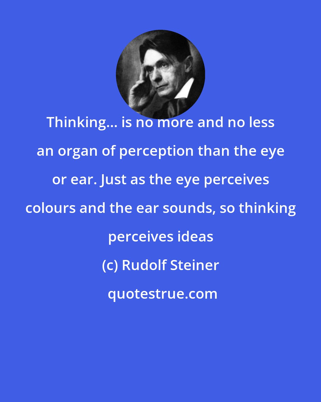 Rudolf Steiner: Thinking... is no more and no less an organ of perception than the eye or ear. Just as the eye perceives colours and the ear sounds, so thinking perceives ideas
