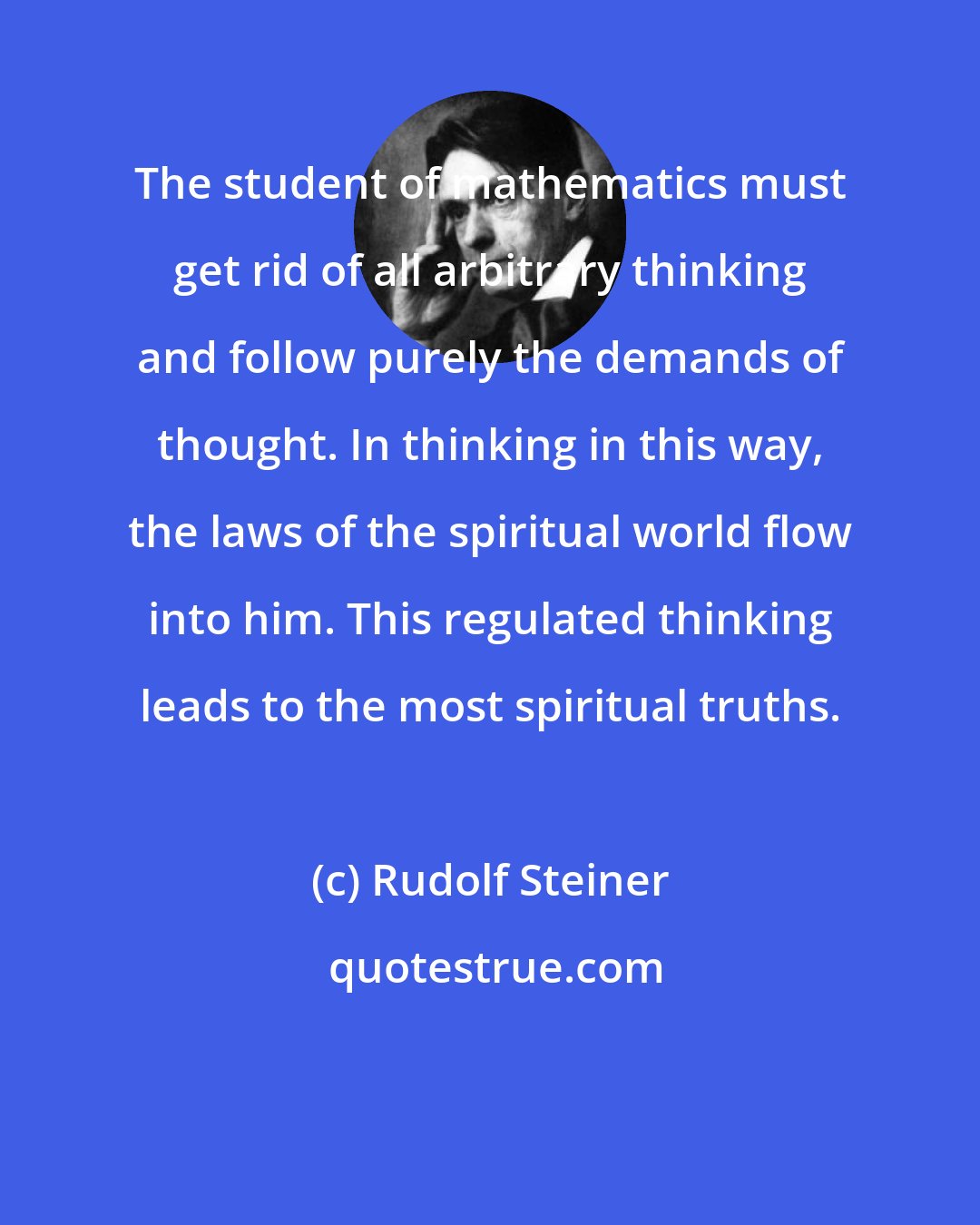 Rudolf Steiner: The student of mathematics must get rid of all arbitrary thinking and follow purely the demands of thought. In thinking in this way, the laws of the spiritual world flow into him. This regulated thinking leads to the most spiritual truths.