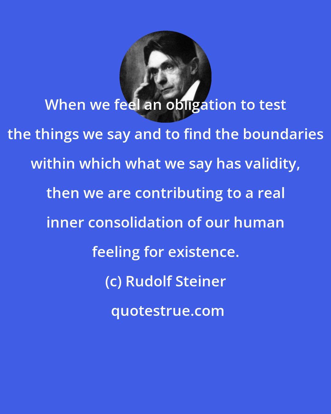 Rudolf Steiner: When we feel an obligation to test the things we say and to find the boundaries within which what we say has validity, then we are contributing to a real inner consolidation of our human feeling for existence.