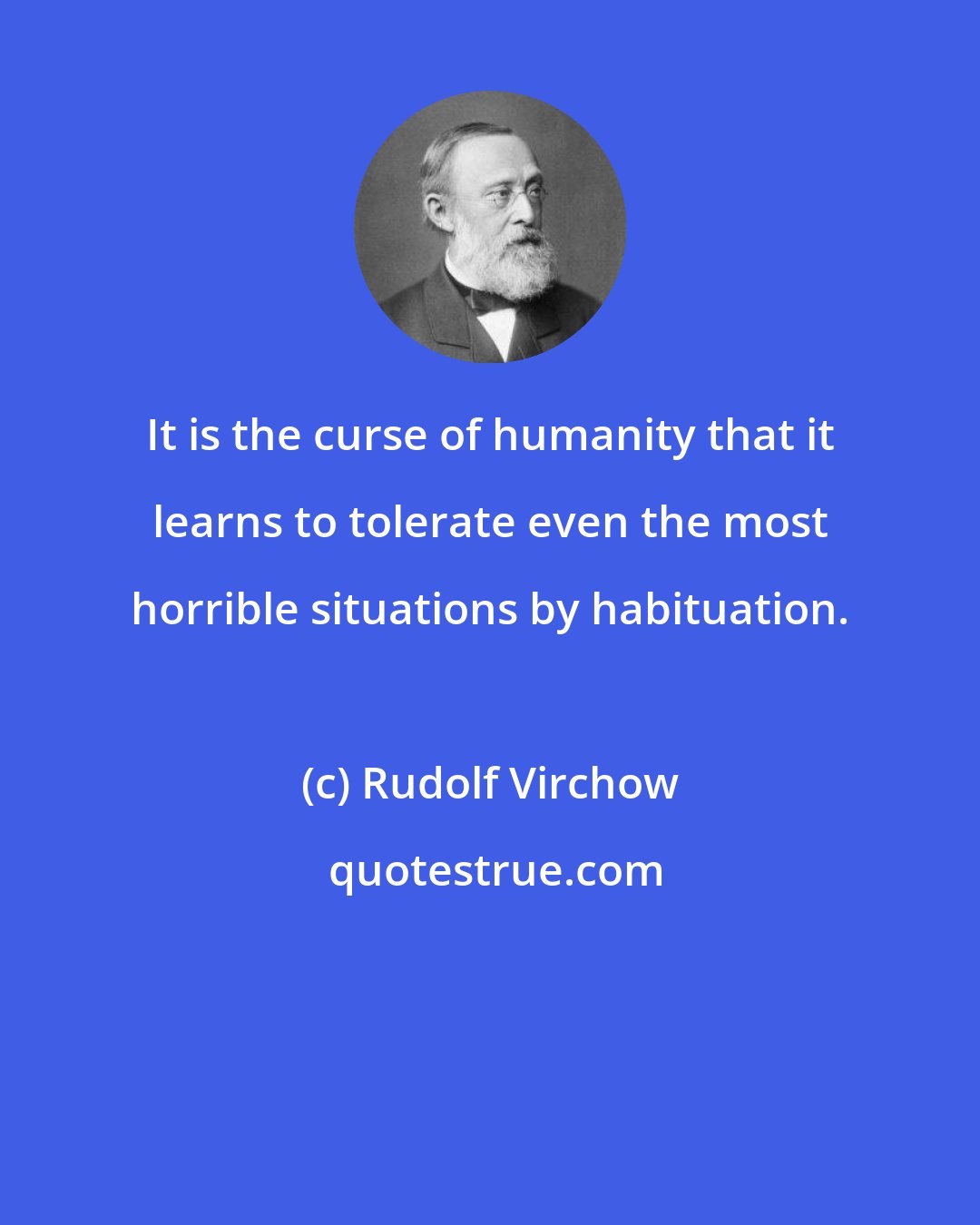 Rudolf Virchow: It is the curse of humanity that it learns to tolerate even the most horrible situations by habituation.