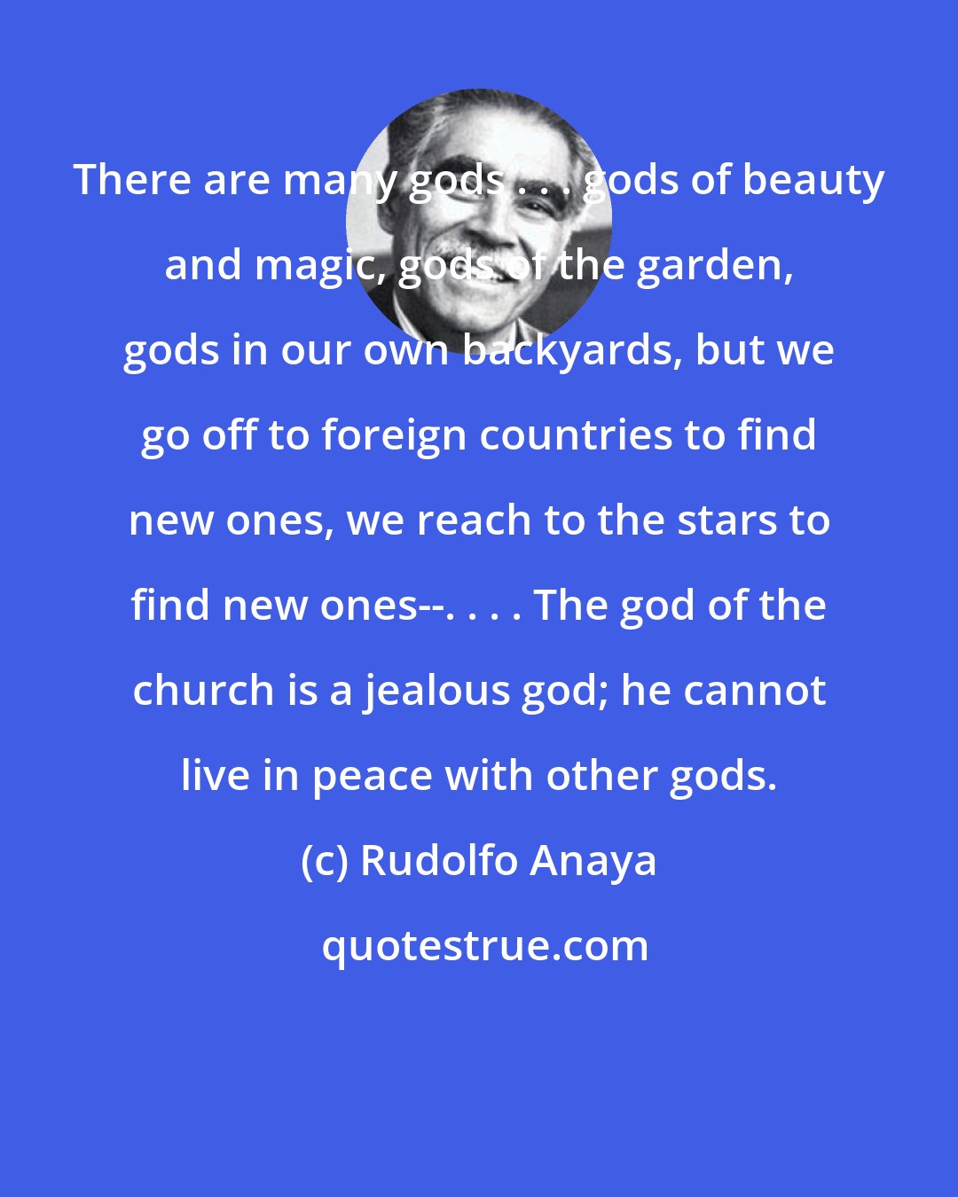 Rudolfo Anaya: There are many gods . . . gods of beauty and magic, gods of the garden, gods in our own backyards, but we go off to foreign countries to find new ones, we reach to the stars to find new ones--. . . . The god of the church is a jealous god; he cannot live in peace with other gods.