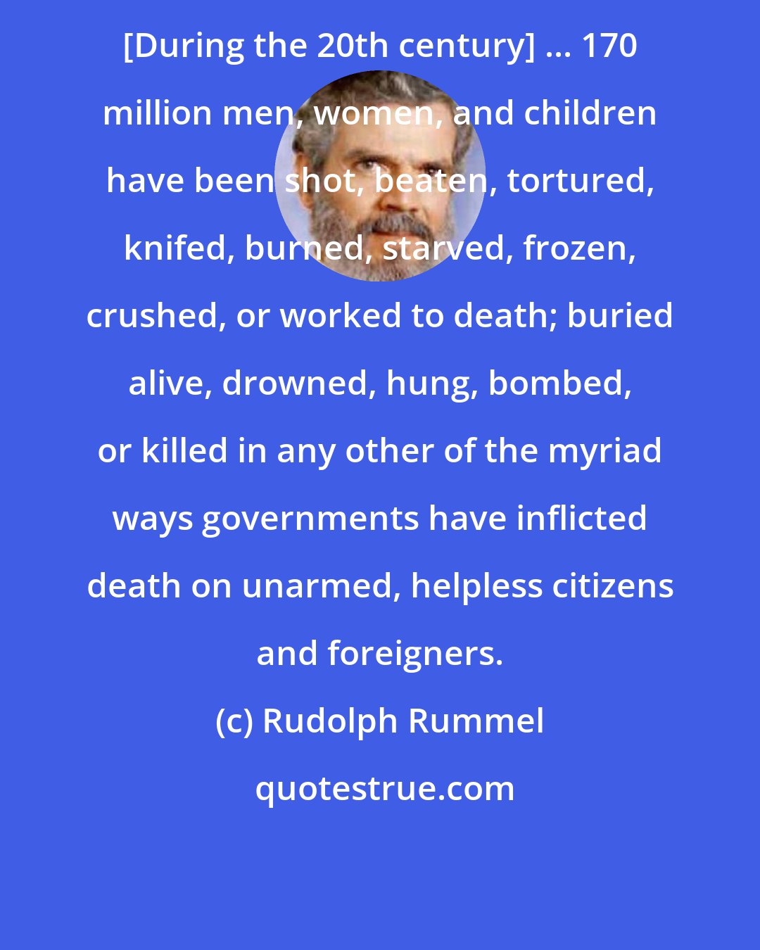 Rudolph Rummel: [During the 20th century] ... 170 million men, women, and children have been shot, beaten, tortured, knifed, burned, starved, frozen, crushed, or worked to death; buried alive, drowned, hung, bombed, or killed in any other of the myriad ways governments have inflicted death on unarmed, helpless citizens and foreigners.