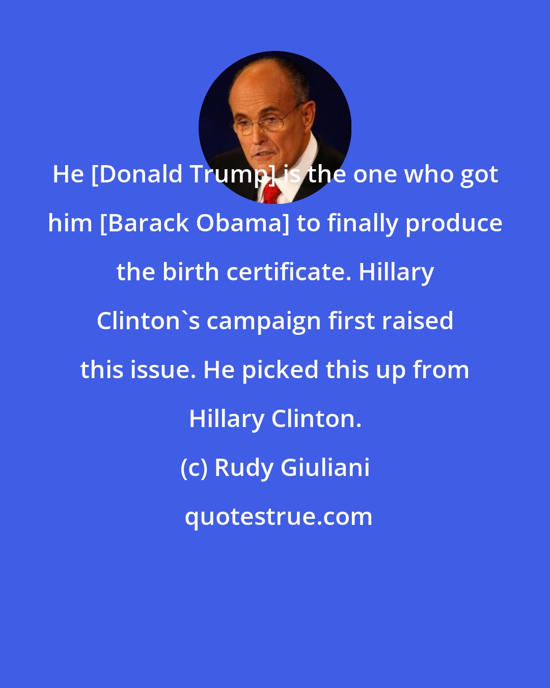 Rudy Giuliani: He [Donald Trump] is the one who got him [Barack Obama] to finally produce the birth certificate. Hillary Clinton's campaign first raised this issue. He picked this up from Hillary Clinton.