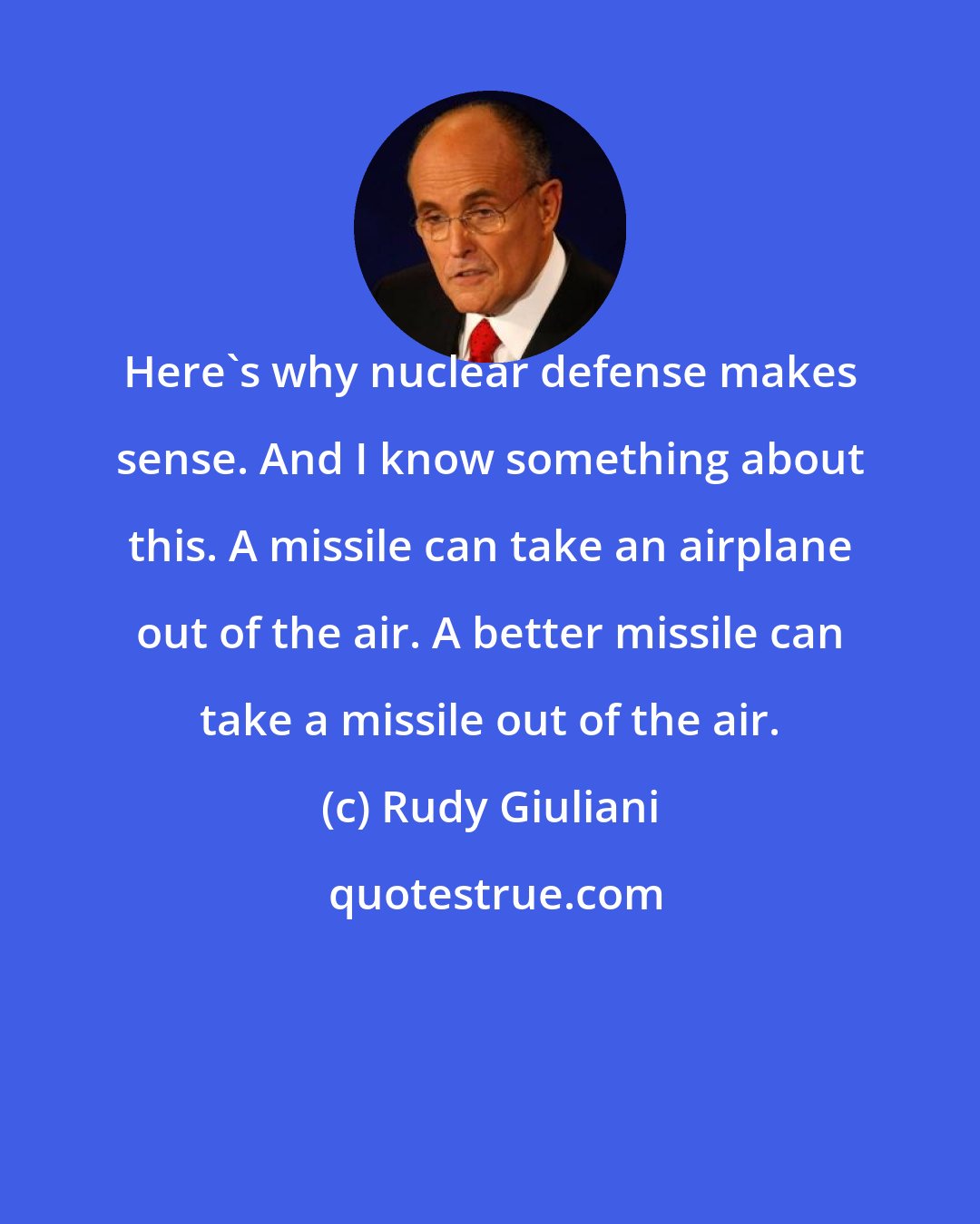 Rudy Giuliani: Here's why nuclear defense makes sense. And I know something about this. A missile can take an airplane out of the air. A better missile can take a missile out of the air.