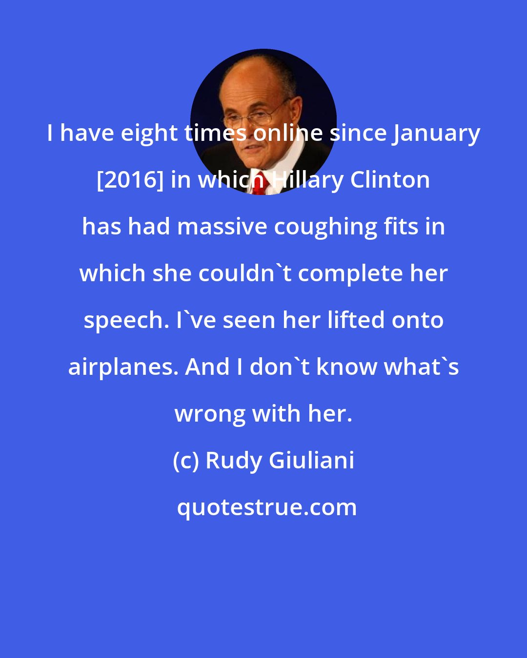 Rudy Giuliani: I have eight times online since January [2016] in which Hillary Clinton has had massive coughing fits in which she couldn't complete her speech. I've seen her lifted onto airplanes. And I don't know what's wrong with her.