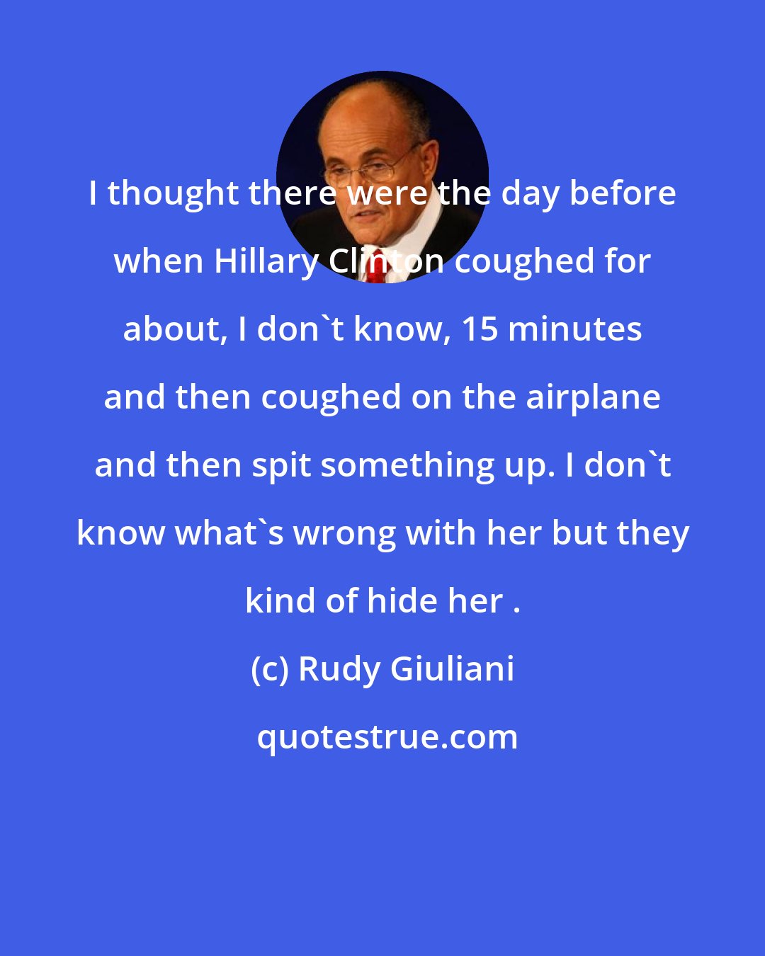 Rudy Giuliani: I thought there were the day before when Hillary Clinton coughed for about, I don't know, 15 minutes and then coughed on the airplane and then spit something up. I don't know what's wrong with her but they kind of hide her .