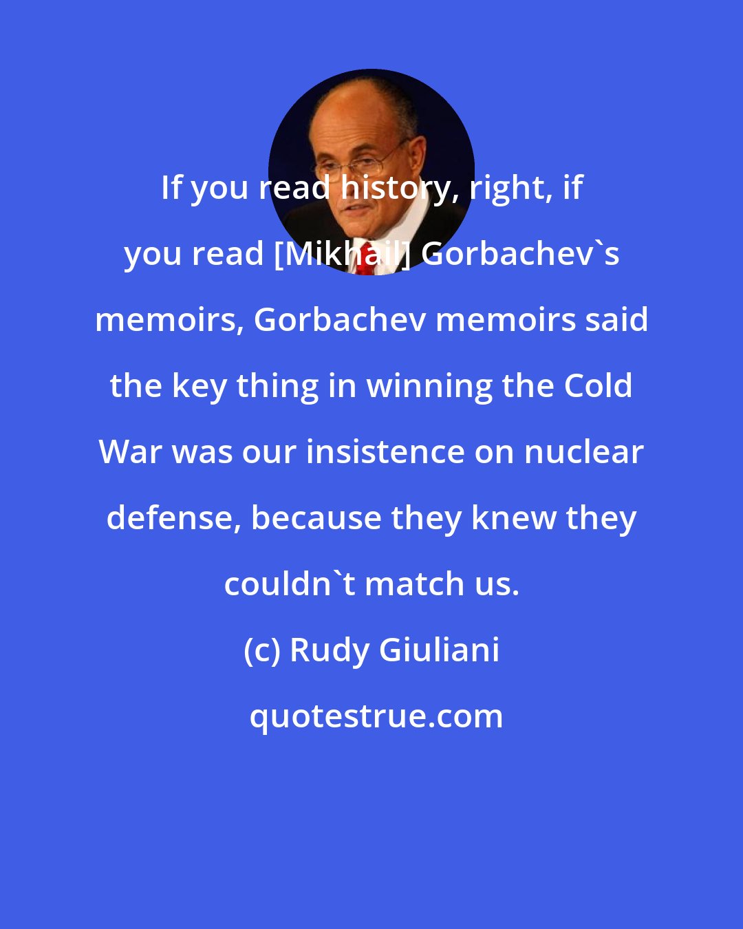 Rudy Giuliani: If you read history, right, if you read [Mikhail] Gorbachev's memoirs, Gorbachev memoirs said the key thing in winning the Cold War was our insistence on nuclear defense, because they knew they couldn't match us.