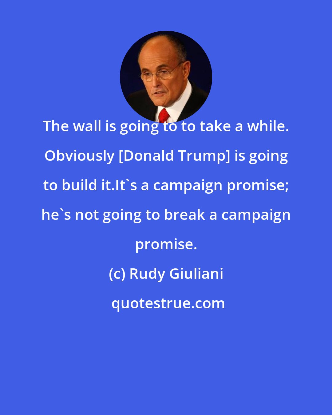 Rudy Giuliani: The wall is going to to take a while. Obviously [Donald Trump] is going to build it.It's a campaign promise; he's not going to break a campaign promise.