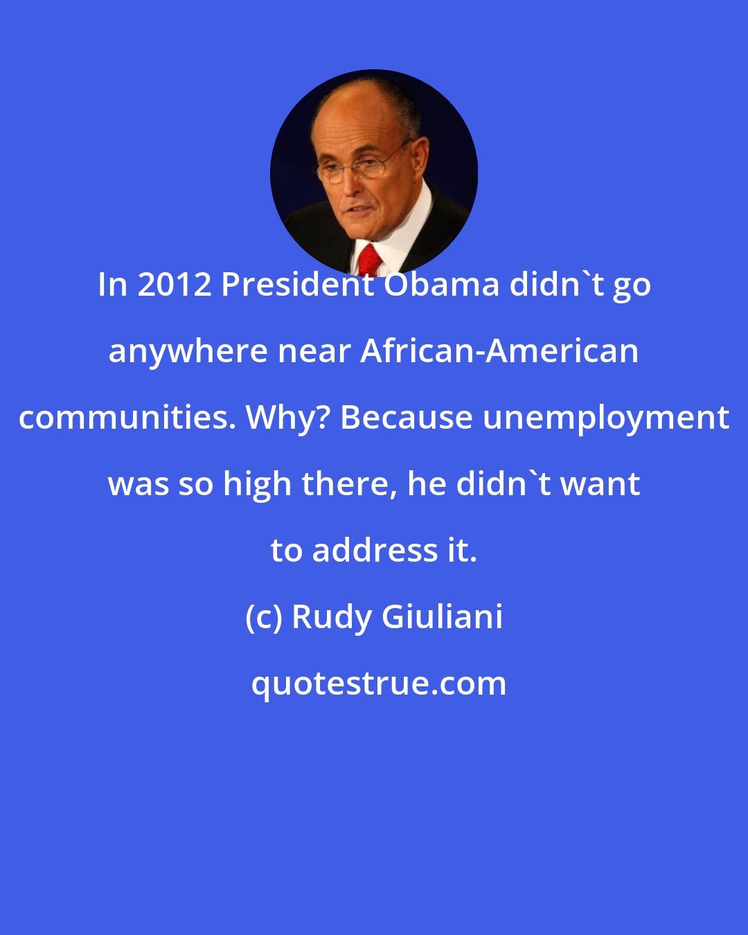 Rudy Giuliani: In 2012 President Obama didn't go anywhere near African-American communities. Why? Because unemployment was so high there, he didn't want to address it.