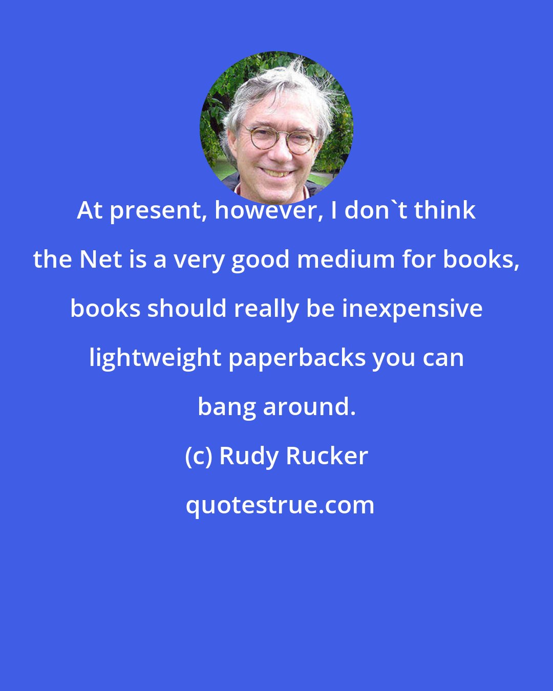 Rudy Rucker: At present, however, I don't think the Net is a very good medium for books, books should really be inexpensive lightweight paperbacks you can bang around.