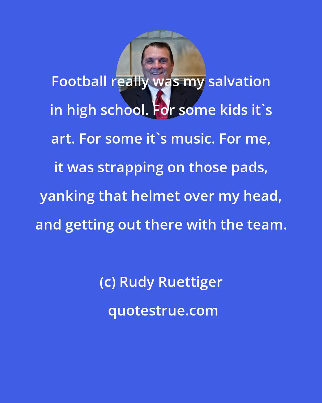 Rudy Ruettiger: Football really was my salvation in high school. For some kids it's art. For some it's music. For me, it was strapping on those pads, yanking that helmet over my head, and getting out there with the team.