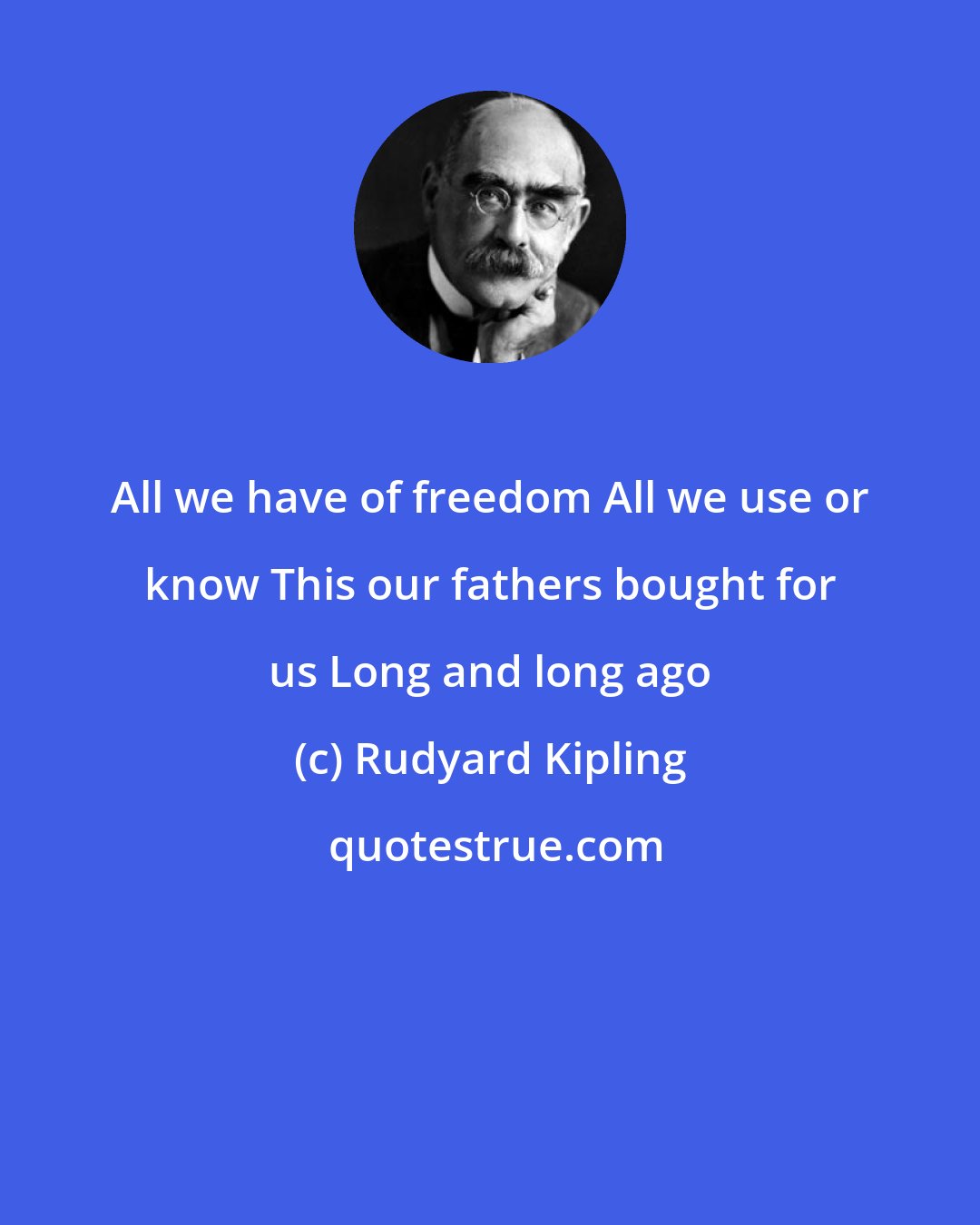 Rudyard Kipling: All we have of freedom All we use or know This our fathers bought for us Long and long ago
