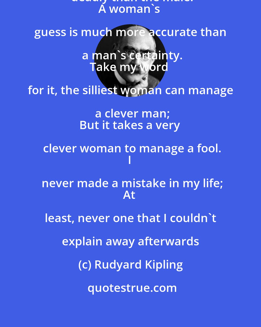 Rudyard Kipling: For the female of the species is more deadly than the male.
A woman's guess is much more accurate than a man's certainty.
Take my word for it, the silliest woman can manage a clever man;
But it takes a very clever woman to manage a fool.
I never made a mistake in my life;
At least, never one that I couldn't explain away afterwards